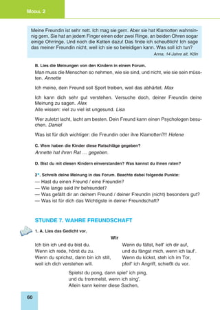 60
Modul 2
Meine Freundin ist sehr nett. Ich mag sie gern. Aber sie hat Klamotten wahnsin-
nig gern. Sie hat an jedem Finger einen oder zwei Ringe, an beiden Ohren sogar
einige Ohrringe. Und noch die Ketten dazu! Das finde ich scheußlich! Ich sage
das meiner Freundin nicht, weil ich sie so beleidigen kann. Was soll ich tun?
Anna, 14 Jahre alt, Köln
B. Lies die Meinungen von den Kindern in einem Forum.
Man muss die Menschen so nehmen, wie sie sind, und nicht, wie sie sein müss-
ten. Annette
Ich meine, dein Freund soll Sport treiben, weil das abhärtet. Max
Ich kann dich sehr gut verstehen. Versuche doch, deiner Freundin deine
Meinung zu sagen. Alex
Alle wissen: viel zu viel ist ungesund. Lisa
Wer zuletzt lacht, lacht am besten. Dein Freund kann einen Psychologen besu-
chen. Daniel
Was ist für dich wichtiger: die Freundin oder ihre Klamotten?!! Helene
C. Wem haben die Kinder diese Ratschläge gegeben?
Annette hat ihren Rat … gegeben.
D. Bist du mit diesen Kindern einverstanden? Was kannst du ihnen raten?
2*. Schreib deine Meinung in das Forum. Beachte dabei folgende Punkte:
— Hast du einen Freund / eine Freundin?
— Wie lange seid ihr befreundet?
— Was gefällt dir an deinem Freund / deiner Freundin (nicht) besonders gut?
— Was ist für dich das Wichtigste in deiner Freundschaft?
Stunde 7. Wahre Freundschaft
1. A. Lies das Gedicht vor.
Wir
Ich bin ich und du bist du. 	 Wenn du fällst, helf’ ich dir auf,
Wenn ich rede, hörst du zu. 	 und du fängst mich, wenn ich lauf’.
Wenn du sprichst, dann bin ich still, 	 Wenn du kickst, steh ich im Tor,
weil ich dich verstehen will. 	 pfeif’ ich Angriff, schießt du vor.
Spielst du pong, dann spiel’ ich ping,
und du trommelst, wenn ich sing’.
Allein kann keiner diese Sachen,
 