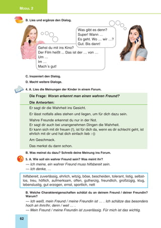 62
Modul 2
B. Lies und ergänze den Dialog.
Gehst du mit ins Kino?
Der Film heißt ... Das ist der … von …
Um …
Im …
Mach´s gut!
Was gibt es denn?
Super! Wann …
Es geht. Wo … wir …?
Gut. Bis dann!
C. Inszeniert den Dialog.
D. Macht weitere Dialoge.
4. A. Lies die Meinungen der Kinder in einem Forum.
Die Frage: Woran erkennt man einen wahren Freund?
Die Antworten:
Er sagt dir die Wahrheit ins Gesicht.
Er lässt notfalls alles stehen und liegen, um für dich dazu sein.
Wahre Freunde erkennst du nur in der Not.
Er sagt dir auch bei unangenehmen Dingen die Wahrheit.
Er kann sich mit dir freuen (!), ist für dich da, wenn es dir schlecht geht, ist
ehrlich mit dir und hat dich einfach lieb :-))
Am Geschmack.
Das merkst du dann schon.
B. Was meinst du dazu? Schreib deine Meinung ins Forum.
5. A. Wie soll ein wahrer Freund sein? Was meint ihr?
— Ich meine, ein wahrer Freund muss hilfsbereit sein.
— Ich denke, …
hilfsbereit, zuverlässig, ehrlich, witzig, böse, bescheiden, tolerant, listig, selbst-
los, treu, höflich, aufmerksam, offen, gutherzig, freundlich, großzügig, klug,
lebenslustig, gut erzogen, ernst, sportlich, nett
B. Welche Charaktereigenschaften schätzt du an deinem Freund / deiner Freundin?
Warum?
— Ich weiß, mein Freund / meine Freundin ist … . Ich schätze das besonders
hoch an ihm/ihr, denn / weil … .
— Mein Freund / meine Freundin ist zuverlässig. Für mich ist das wichtig.
 