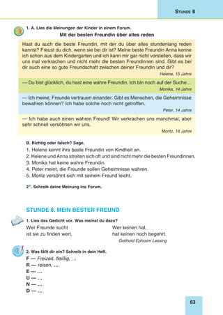 63
Stunde 8
1. A. Lies die Meinungen der Kinder in einem Forum.
Mit der besten Freundin über alles reden
Hast du auch die beste Freundin, mit der du über alles stundenlang reden
kannst? Freust du dich, wenn sie bei dir ist? Meine beste Freundin Anna kenne
ich schon aus dem Kindergarten und ich kann mir gar nicht vorstellen, dass wir
uns mal verkrachen und nicht mehr die besten Freundinnen sind. Gibt es bei
dir auch eine so gute Freundschaft zwischen deiner Freundin und dir?
Helene, 15 Jahre
— Du bist glücklich, du hast eine wahre Freundin. Ich bin noch auf der Suche…
Monika, 14 Jahre
— Ich meine, Freunde vertrauen einander. Gibt es Menschen, die Geheimnisse
bewahren können? Ich habe solche noch nicht getroffen.
Peter, 14 Jahre
— Ich habe auch einen wahren Freund! Wir verkrachen uns manchmal, aber
sehr schnell versöhnen wir uns.
Moritz, 16 Jahre
B. Richtig oder falsch? Sage.
1. Helene kennt ihre beste Freundin von Kindheit an.
2. Helene und Anna streiten sich oft und sind nicht mehr die besten Freundinnen.
3. Monika hat keine wahre Freundin.
4. Peter meint, die Freunde sollen Geheimnisse wahren.
5. Moritz versöhnt sich mit seinem Freund leicht.
2*. Schreib deine Meinung ins Forum.
Stunde 8. Mein bester Freund
1. Lies das Gedicht vor. Was meinst du dazu?
Wer Freunde sucht 	 Wer keinen hat,
ist sie zu finden wert, 	 hat keinen noch begehrt.
Gotthold Ephraim Lessing
2. Was fällt dir ein? Schreib in dein Heft.
F — Freizeit, fleißig, …
R — reisen, …
E — …
U — …
N — …
D — …
 