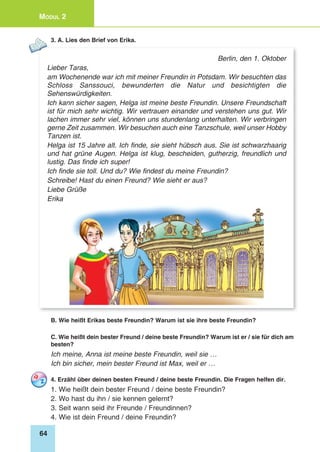 64
Modul 2
3. A. Lies den Brief von Erika.
Berlin, den 1. Oktober
Lieber Taras,
am Wochenende war ich mit meiner Freundin in Potsdam. Wir besuchten das
Schloss Sanssouci, bewunderten die Natur und besichtigten die
Sehenswürdigkeiten.
Ich kann sicher sagen, Helga ist meine beste Freundin. Unsere Freundschaft
ist für mich sehr wichtig. Wir vertrauen einander und verstehen uns gut. Wir
lachen immer sehr viel, können uns stundenlang unterhalten. Wir verbringen
gerne Zeit zusammen. Wir besuchen auch eine Tanzschule, weil unser Hobby
Tanzen ist.
Helga ist 15 Jahre alt. Ich finde, sie sieht hübsch aus. Sie ist schwarzhaarig
und hat grüne Augen. Helga ist klug, bescheiden, gutherzig, freundlich und
lustig. Das finde ich super!
Ich finde sie toll. Und du? Wie findest du meine Freundin?
Schreibe! Hast du einen Freund? Wie sieht er aus?
Liebe Grüße
Erika
B. Wie heißt Erikas beste Freundin? Warum ist sie ihre beste Freundin?
C. Wie heißt dein bester Freund / deine beste Freundin? Warum ist er / sie für dich am
besten?
Ich meine, Anna ist meine beste Freundin, weil sie …
Ich bin sicher, mein bester Freund ist Max, weil er …
4. Erzähl über deinen besten Freund / deine beste Freundin. Die Fragen helfen dir.
1. Wie heißt dein bester Freund / deine beste Freundin?
2. Wo hast du ihn / sie kennen gelernt?
3. Seit wann seid ihr Freunde / Freundinnen?
4. Wie ist dein Freund / deine Freundin?
 