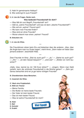 65
Stunde 8
5. Habt ihr gemeinsame Hobbys?
6. Wie verbringt ihr eure Freizeit?
5. A. Lies die Fragen. Denke nach.
Was bedeutet Freundschaft für dich?
— Was fällt dir zum Begriff „Freundschaft“ ein?
— Gibt es „wahre Freundschaft“ und was ist dann „falsche Freundschaft“?
— Wie soll ein „wahrer“ Freund sein?
— Wo kann man Freunde finden?
— Was sind wir ohne Freunde?
— Woran erkennt man einen „wahren“ Freund?
B. Diskutiere mit.
1. A. Lies die Witze.
***
Die Freundinnen sitzen beim Eis und klatschen über die anderen. „Also, über
die Angie kann man nur Gutes sagen“, meint Anne. „Dann reden wir lieber über
jemand anderen“, beschließt Hilde.
***
Zwei Freunde im Kino: „Sitzt du auch gut?“ — „Ja.“ — „Siehst du auch gut?“
— „Hm.“ — „Ist dein Sessel bequem?“ — „Und wie!“ — „Wollen wir nicht tau-
schen?“
***
„Hallo, Uwe, kannst du mir 100 Euro leihen?“ — „Ungern. Wenn man Geld
verleiht, kann die schönste Freundschaft in die Brüche gehen!“ — „Sehr gut.
Genau betrachtet sind wir ja gar keine richtigen Freunde!“
B. Charakterisiere diese Menschen.
C. Inszeniert die Witze.
2*. Mach eine Projektarbeit.
A. Wähl ein Thema!
— Meine Familie.
— Die Mutter ist meine beste Freundin.
— Der Vater ist mein bester Freund.
— Das ist mein bester Freund.
— Was ist wahre Freundschaft für mich?
B. Kleb!
C. Mal!
D. Schreib!
E. Erzähl!
Viel Spaβ!
 