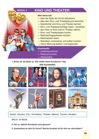69
Stunde 8
Hier lerne ich:
— über die Rolle der Kunst diskutieren
— über den Kino- und Theaterbesuch berichten
— Geschichte vom Kino und Theater kennen
— Kino- und Theateranschläge lesen / verstehen
— den Platz im Kino und im Theater wählen
— Kino- und Theaterkarten kaufen
— Weihnachtsgeschenke machen
— Weihnachten feiern
— Statistiken analysieren und selbst machen
— meine Meinung äußern und begründen
Grammatik:
— Indefinitpronomen
— Relativpronomen
— Attributsätze
Kino und TheaterModul 3
Musik, Literatur, Film, Architektur, Theater, Malerei, Tanzen, Skulptur
Bild A. ist Musik.
2. Hör zu. Welche Kunstarten sind genannt?
3. Interessierst du dich für Kunst? Welche Kunstart ist für dich am reizvollsten?
A
E
B
F
C
G
D
H
1. Schau dir die Bilder an. Wie heißen diese Kunstarten? Sag.
Alle Kunstarten
 