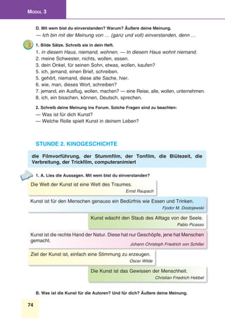 74
Modul 3
D. Mit wem bist du einverstanden? Warum? Äußere deine Meinung.
— Ich bin mit der Meinung von … (ganz und voll) einverstanden, denn …
1. Bilde Sätze. Schreib sie in dein Heft.
1. in diesem Haus, niemand, wohnen. — In diesem Haus wohnt niemand.
2. meine Schwester, nichts, wollen, essen.
3. dein Onkel, für seinen Sohn, etwas, wollen, kaufen?
5. ich, jemand, einen Brief, schreiben.
5. gehört, niemand, diese alte Sache, hier.
6. wie, man, dieses Wort, schreiben?
7. jemand, ein Ausflug, wollen, machen? — eine Reise, alle, wollen, unternehmen.
8. ich, ein bisschen, können, Deutsch, sprechen.
2. Schreib deine Meinung ins Forum. Solche Fragen sind zu beachten:
— Was ist für dich Kunst?
— Welche Rolle spielt Kunst in deinem Leben?
Stunde 2. Kinogeschichte
die Filmvorführung, der Stummfilm, der Tonfilm, die Blütezeit, die
Verbreitung, der Trickfilm, computeranimiert
1. A. Lies die Aussagen. Mit wem bist du einverstanden?
Die Welt der Kunst ist eine Welt des Traumes.
Ernst Raupach
Kunst wäscht den Staub des Alltags von der Seele.
Pablo Picasso
Die Kunst ist das Gewissen der Menschheit.
Christian Friedrich Hebbel
Kunst ist für den Menschen genauso ein Bedürfnis wie Essen und Trinken.
Fjodor M. Dostojewski
Kunst ist die rechte Hand der Natur. Diese hat nur Geschöpfe, jene hat Menschen
gemacht.
Johann Christoph Friedrich von Schiller
Ziel der Kunst ist, einfach eine Stimmung zu erzeugen.
Oscar Wilde
B. Was ist die Kunst für die Autoren? Und für dich? Äußere deine Meinung.
 