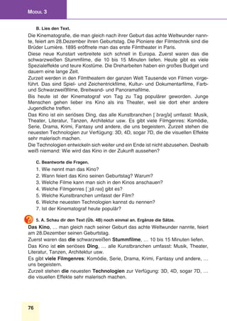 76
Modul 3
B. Lies den Text.
Die Kinematografie, die man gleich nach ihrer Geburt das achte Weltwunder nann-
te, feiert am 28.Dezember ihren Geburtstag. Die Pioniere der Filmtechnik sind die
Brüder Lumière. 1895 eröffnete man das erste Filmtheater in Paris.
Diese neue Kunstart verbreitete sich schnell in Europa. Zuerst waren das die
schwarzweißen Stummfilme, die 10 bis 15 Minuten liefen. Heute gibt es viele
Spezialeffekte und teure Kostüme. Die Dreharbeiten haben ein großes Budget und
dauern eine lange Zeit.
Zurzeit werden in den Filmtheatern der ganzen Welt Tausende von Filmen vorge-
führt. Das sind Spiel- und Zeichentrickfilme, Kultur- und Dokumentarfilme, Farb-
und Schwarzweißfilme, Breitwand- und Panoramafilme.
Bis heute ist der Kinematograf von Tag zu Tag populärer geworden. Junge
Menschen gehen lieber ins Kino als ins Theater, weil sie dort eher andere
Jugendliche treffen. 
Das Kino ist ein seriöses Ding, das alle Kunstbranchen [ˈbraŋʃə] umfasst: Musik,
Theater, Literatur, Tanzen, Architektur usw. Es gibt viele Filmgenres: Komödie,
Serie, Drama, Krimi, Fantasy und andere, die uns begeistern. Zurzeit stehen die
neuesten Technologien zur Verfügung: 3D, 4D, sogar 7D, die die visuellen Effekte
sehr malerisch machen.
Die Technologien entwickeln sich weiter und ein Ende ist nicht abzusehen. Deshalb
weiß niemand: Wie wird das Kino in der Zukunft aussehen?
C. Beantworte die Fragen.
1. Wie nennt man das Kino?
2. Wann feiert das Kino seinen Geburtstag? Warum?
3. Welche Filme kann man sich in den Kinos anschauen?
4. Welche Filmgenres [ˈʒãːrəs] gibt es?
5. Welche Kunstbranchen umfasst der Film?
6. Welche neuesten Technologien kannst du nennen?
7. Ist der Kinematograf heute populär?
5. A. Schau dir den Text (Üb. 4B) noch einmal an. Ergänze die Sätze.
Das Kino, … man gleich nach seiner Geburt das achte Weltwunder nannte, feiert
am 28.Dezember seinen Geburtstag.
Zuerst waren das die schwarzweißen Stummfilme, … 10 bis 15 Minuten liefen.
Das Kino ist ein seriöses Ding, … alle Kunstbranchen umfasst: Musik, Theater,
Literatur, Tanzen, Architektur usw.
Es gibt viele Filmgenres: Komödie, Serie, Drama, Krimi, Fantasy und andere, …
uns begeistern.
Zurzeit stehen die neuesten Technologien zur Verfügung: 3D, 4D, sogar 7D, …
die visuellen Effekte sehr malerisch machen.
 