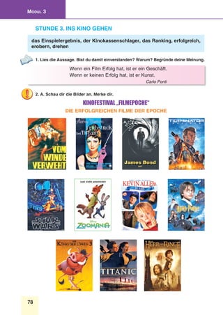 78
Modul 3
Stunde 3. Ins Kino gehen
das Einspielergebnis, der Kinokassenschlager, das Ranking, erfolgreich,
erobern, drehen
1. Lies die Aussage. Bist du damit einverstanden? Warum? Begründe deine Meinung.
Wenn ein Film Erfolg hat, ist er ein Geschäft.
Wenn er keinen Erfolg hat, ist er Kunst.
Carlo Ponti
2. A. Schau dir die Bilder an. Merke dir.
Kinofestival „Filmepoche“
Die erfolgreichen Filme der Epoche
 