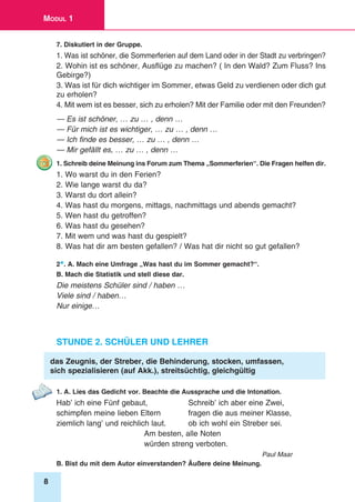 8
Modul 1
7. Diskutiert in der Gruppe.
1. Was ist schöner, die Sommerferien auf dem Land oder in der Stadt zu verbringen?
2. Wohin ist es schöner, Ausflüge zu machen? ( In den Wald? Zum Fluss? Ins
Gebirge?)
3. Was ist für dich wichtiger im Sommer, etwas Geld zu verdienen oder dich gut
zu erholen?
4. Mit wem ist es besser, sich zu erholen? Mit der Familie oder mit den Freunden?
— Es ist schöner, … zu … , denn …
— Für mich ist es wichtiger, … zu … , denn …
— Ich finde es besser, … zu … , denn …
— Mir gefällt es, … zu … , denn …
1. Schreib deine Meinung ins Forum zum Thema „Sommerferien“. Die Fragen helfen dir.
1. Wo warst du in den Ferien?
2. Wie lange warst du da?
3. Warst du dort allein?
4. Was hast du morgens, mittags, nachmittags und abends gemacht?
5. Wen hast du getroffen?
6. Was hast du gesehen?
7. Mit wem und was hast du gespielt?
8. Was hat dir am besten gefallen? / Was hat dir nicht so gut gefallen?
2*. A. Mach eine Umfrage „Was hast du im Sommer gemacht?“.
B. Mach die Statistik und stell diese dar.
Die meistens Schüler sind / haben …
Viele sind / haben…
Nur einige…
Stunde 2. Schüler und Lehrer
das Zeugnis, der Streber, die Behinderung, stocken, umfassen,
sich spezialisieren (auf Akk.), streitsüchtig, gleichgültig
1. A. Lies das Gedicht vor. Beachte die Aussprache und die Intonation.
Hab’ ich eine Fünf gebaut,	 Schreib’ ich aber eine Zwei,
schimpfen meine lieben Eltern	 fragen die aus meiner Klasse,
ziemlich lang’ und reichlich laut.	 ob ich wohl ein Streber sei.
Am besten, alle Noten
würden streng verboten.
Paul Maar
B. Bist du mit dem Autor einverstanden? Äußere deine Meinung.
 