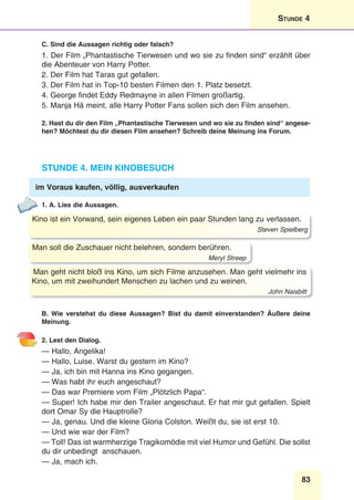 83
Stunde 4
C. Sind die Aussagen richtig oder falsch?
1. Der Film „Phantastische Tierwesen und wo sie zu finden sind“ erzählt über
die Abenteuer von Harry Potter.
2. Der Film hat Taras gut gefallen.
3. Der Film hat in Top-10 besten Filmen den 1. Platz besetzt.
4. George findet Eddy Redmayne in allen Filmen großartig.
5. Manja Hä meint, alle Harry Potter Fans sollen sich den Film ansehen.
2. Hast du dir den Film „Phantastische Tierwesen und wo sie zu finden sind“ angese-
hen? Möchtest du dir diesen Film ansehen? Schreib deine Meinung ins Forum.
Stunde 4. Mein Kinobesuch
im Voraus kaufen, völlig, ausverkaufen
1. A. Lies die Aussagen.
Kino ist ein Vorwand, sein eigenes Leben ein paar Stunden lang zu verlassen.
Steven Spielberg
Man soll die Zuschauer nicht belehren, sondern berühren.
Meryl Streep
Man geht nicht bloß ins Kino, um sich Filme anzusehen. Man geht vielmehr ins
Kino, um mit zweihundert Menschen zu lachen und zu weinen.
John Naisbitt
B. Wie verstehst du diese Aussagen? Bist du damit einverstanden? Äußere deine
Meinung.
2. Lest den Dialog.
— Hallo, Angelika!
— Hallo, Luise. Warst du gestern im Kino?
— Ja, ich bin mit Hanna ins Kino gegangen.
— Was habt ihr euch angeschaut?
— Das war Premiere vom Film „Plötzlich Papa“.
— Super! Ich habe mir den Trailer angeschaut. Er hat mir gut gefallen. Spielt
dort Omar Sy die Hauptrolle?
— Ja, genau. Und die kleine Gloria Colston. Weißt du, sie ist erst 10.
— Und wie war der Film?
— Toll! Das ist warmherzige Tragikomödie mit viel Humor und Gefühl. Die sollst
du dir unbedingt anschauen.
— Ja, mach ich.
 