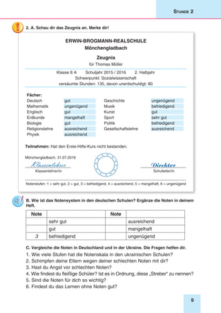 9
Stunde 2
2. A. Schau dir das Zeugnis an. Merke dir!
Erwin-Brogmann-Realschule
Mönchengladbach
Zeugnis
für Thomas Müller
Klasse 8 A Schuljahr 2015 / 2016 2. Halbjahr
Schwerpunkt: Sozialwissenschaft
versäumte Stunden: 135, davon unentschuldigt: 80
Fächer:
Deutsch gut Geschichte ungenügend
Mathematik ungenügend Musik befriedigend
Englisch gut Kunst gut
Erdkunde mangelhaft Sport sehr gut
Biologie gut Politik befriedigend
Religionslehre ausreichend Gesellschaftslehre ausreichend
Physik ausreichend
Teilnahmen: Hat den Erste-Hilfe-Kurs nicht bestanden.
Mönchengladbach, 31.07.2016
Klassenlehrer/in
Klassenlehrer Direktor
Schulleiter/in






 


_______________________________________________________________________________
Notenstufen: 1 = sehr gut, 2 = gut, 3 = befriedigend, 4 = ausreichend, 5 = mangelhaft, 6 = ungenügend
B. Wie ist das Notensystem in den deutschen Schulen? Ergänze die Noten in deinem
Heft.
Note Note
sehr gut ausreichend
gut mangelhaft
3 befriedigend ungenügend
C. Vergleiche die Noten in Deutschland und in der Ukraine. Die Fragen helfen dir.
1. Wie viele Stufen hat die Notenskala in den ukrainischen Schulen?
2. Schimpfen deine Eltern wegen deiner schlechten Noten mit dir?
3. Hast du Angst vor schlechten Noten?
4. Wie findest du fleißige Schüler? Ist es in Ordnung, diese „Streber“ zu nennen?
5. Sind die Noten für dich so wichtig?
6. Findest du das Lernen ohne Noten gut?
 