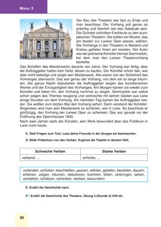 90
Modul 3
Der Bau des Theaters war fast zu Ende und
man beschloss: Der Vorhang soll genau so
prächtig und feierlich wie das Gebäude sein.
Die Gründer schickten Fachleute zu den euro-
päischen Theatern. Sie sollten ein Muster, das
am besten zur Lwiwer Oper passte, wählen.
Die Vorhänge in den Theatern in Mailand und
Krakau gefielen ihnen am meisten. Der Autor
war der polnische Künstler Henryk Siemiradzki,
bei dem man den Lwiwer Theatervorhang
bestellte. 
Das Schaffen des Meisterwerks dauerte vier Jahre. Der Vorhang war fertig, aber
die Auftraggeber hatten kein Geld, diesen zu kaufen. Der Künstler erfuhr das, war
aber nicht beleidigt und zeigte sein Meisterwerk. Alle waren von der Schönheit des
Vorhanges überrascht. Das war genau der Vorhang, von dem sie so lange träum-
ten. Die ganze Nacht diskutierten die Auftraggeber wegen des künstlerischen
Wertes und der Einzigartigkeit des Vorhanges. Am Morgen kamen sie wieder zum
Künstler und baten ihn, den Vorhang nochmal zu zeigen. Siemiradzki war selbst
schon wegen des Themas neugierig und verbrachte mit seinen Gästen aus Lwiw
einige Stunden vor dem Vorhang. Am nächsten Tag kamen die Auftraggeber wie-
der. Sie wollten zum letzten Mal den Vorhang sehen. Dann verstand der Künstler:
Nirgendwo wird man sein Meisterwerk so schätzen, wie in Lwiw. So beschloss er
großzügig, den Vorhang der Lwiwer Oper zu schenken. Das war gerade vor der
Eröffnung des Opernhauses 1900.
Nach zwei Jahren starb der Künstler, sein Werk bewundert aber das Publikum in
Lwiw noch heute. 
C. Stell Fragen zum Text. Lass deine Freunde in der Gruppe sie beantworten.
D. Bilde Präteritum von den Verben. Ergänze die Tabelle in deinem Heft.
Schwache Verben Starke Verben
verband, … schickte, …
verbinden, schicken, beschließen, passen, wählen, gefallen, bestellen, dauern,
erfahren, zeigen, träumen, diskutieren, kommen, bitten, verbringen, sehen,
verstehen, schätzen, schenken, sterben, bewundern
E. Erzähl die Geschichte nach.
2*. Erzähl die Geschichte des Theaters. Übung 3 (Stunde 5) hilft dir.
 