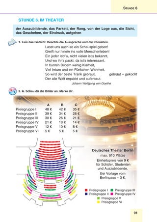 91
Stunde 6
Stunde 6. Im Theater
der Auszubildende, das Parkett, der Rang, von der Loge aus, die Sicht,
das Geschehen, der Eindruck, aufgehen
1. Lies das Gedicht. Beachte die Aussprache und die Intonation.
Lasst uns auch so ein Schauspiel geben!
Greift nur hinein ins volle Menschenleben!
Ein jeder lebt’s, nicht vielen ist’s bekannt,
Und wo ihr’s packt, da ist’s interessant.
In bunten Bildern wenig Klarheit,
Viel Irrtum und ein Fünkchen Wahrheit.
So wird der beste Trank gebraut, gebraut = gekocht
Der alle Welt erquickt und auferbaut.
Johann Wolfgang von Goethe
2. A. Schau dir die Bilder an. Merke dir.
A B C
Preisgruppe I 48 € 42 € 35 €
Preisgruppe II 39 € 34 € 28 €
Preisgruppe III 30 € 26 € 21 €
Preisgruppe IV 21 € 18 € 14 €
Preisgruppe V 12 € 10 € 8 €
Preisgruppe VI 5 € 5 € 5 €
Deutsches Theater Berlin
max. 610 Plätze
Einheitspreis von 9 €
für Schüler, Studenten
und Auszubildende.
Bei Vorlage vom
Berlinpass – 3 €.
Preisgruppe I
Preisgruppe II
Preisgruppe III
Preisgruppe IV
Preisgruppe V
Preisgruppe VI
 