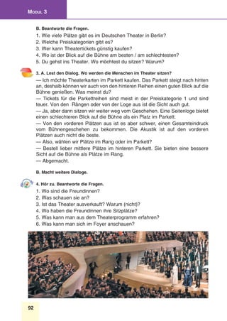 92
Modul 3
B. Beantworte die Fragen.
1. Wie viele Plätze gibt es im Deutschen Theater in Berlin?
2. Welche Preiskategorien gibt es?
3. Wer kann Theatertickets günstig kaufen?
4. Wo ist der Blick auf die Bühne am besten / am schlechtesten?
5. Du gehst ins Theater. Wo möchtest du sitzen? Warum?
3. A. Lest den Dialog. Wo werden die Menschen im Theater sitzen?
— Ich möchte Theaterkarten im Parkett kaufen. Das Parkett steigt nach hinten
an, deshalb können wir auch von den hinteren Reihen einen guten Blick auf die
Bühne genießen. Was meinst du?
— Tickets für die Parkettreihen sind meist in der Preiskategorie 1 und sind
teuer. Von den Rängen oder von der Loge aus ist die Sicht auch gut.
— Ja, aber dann sitzen wir weiter weg vom Geschehen. Eine Seitenloge bietet
einen schlechteren Blick auf die Bühne als ein Platz im Parkett.
— Von den vorderen Plätzen aus ist es aber schwer, einen Gesamteindruck
vom Bühnengeschehen zu bekommen. Die Akustik ist auf den vorderen
Plätzen auch nicht die beste.
— Also, wählen wir Plätze im Rang oder im Parkett?
— Bestell lieber mittlere Plätze im hinteren Parkett. Sie bieten eine bessere
Sicht auf die Bühne als Plätze im Rang.
— Abgemacht.
B. Macht weitere Dialoge.
4. Hör zu. Beantworte die Fragen.
1. Wo sind die Freundinnen?
2. Was schauen sie an?
3. Ist das Theater ausverkauft? Warum (nicht)?
4. Wo haben die Freundinnen ihre Sitzplätze?
5. Was kann man aus dem Theaterprogramm erfahren?
6. Was kann man sich im Foyer anschauen?
 