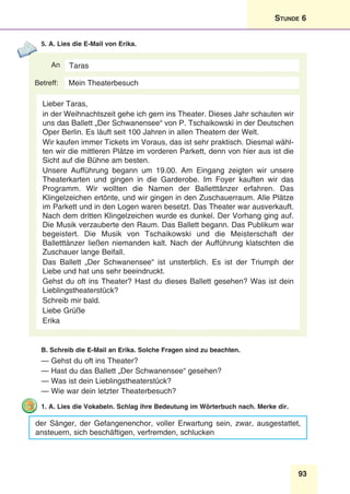 93
Stunde 6
5. A. Lies die E-Mail von Erika.
An
Betreff:
Taras
Lieber Taras,
in der Weihnachtszeit gehe ich gern ins Theater. Dieses Jahr schauten wir
uns das Ballett „Der Schwanensee“ von P. Tschaikowski in der Deutschen
Oper Berlin. Es läuft seit 100 Jahren in allen Theatern der Welt.
Wir kaufen immer Tickets im Voraus, das ist sehr praktisch. Diesmal wähl-
ten wir die mittleren Plätze im vorderen Parkett, denn von hier aus ist die
Sicht auf die Bühne am besten.
Unsere Aufführung begann um 19.00. Am Eingang zeigten wir unsere
Theaterkarten und gingen in die Garderobe. Im Foyer kauften wir das
Programm. Wir wollten die Namen der Balletttänzer erfahren. Das
Klingelzeichen ertönte, und wir gingen in den Zuschauerraum. Alle Plätze
im Parkett und in den Logen waren besetzt. Das Theater war ausverkauft.
Nach dem dritten Klingelzeichen wurde es dunkel. Der Vorhang ging auf.
Die Musik verzauberte den Raum. Das Ballett begann. Das Publikum war
begeistert. Die Musik von Tschaikowski und die Meisterschaft der
Balletttänzer ließen niemanden kalt. Nach der Aufführung klatschten die
Zuschauer lange Beifall.
Das Ballett „Der Schwanensee“ ist unsterblich. Es ist der Triumph der
Liebe und hat uns sehr beeindruckt.
Gehst du oft ins Theater? Hast du dieses Ballett gesehen? Was ist dein
Lieblingstheaterstück?
Schreib mir bald.
Liebe Grüße
Erika
Mein Theaterbesuch
B. Schreib die E-Mail an Erika. Solche Fragen sind zu beachten.
— Gehst du oft ins Theater?
— Hast du das Ballett „Der Schwanensee“ gesehen?
— Was ist dein Lieblingstheaterstück?
— Wie war dein letzter Theaterbesuch?
1. A. Lies die Vokabeln. Schlag ihre Bedeutung im Wörterbuch nach. Merke dir.
der Sänger, der Gefangenenchor, voller Erwartung sein, zwar, ausgestattet,
ansteuern, sich beschäftigen, verfremden, schlucken
 
