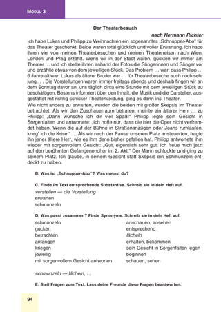 94
Modul 3
Der Theaterbesuch
nach Hermann Richter
Ich habe Lukas und Philipp zu Weihnachten ein sogenanntes „Schnupper-Abo“ für
das Theater geschenkt. Beide waren total glücklich und voller Erwartung. Ich habe
ihnen viel von meinen Theaterbesuchen und meinen Theaterreisen nach Wien,
London und Prag erzählt. Wenn wir in der Stadt waren, guckten wir immer am
Theater … und ich stellte ihnen anhand der Fotos die Sängerinnen und Sänger vor
und erzählte etwas von dem jeweiligen Stück. Das Problem … war, dass Philipp …
6 Jahre alt war. Lukas als älterer Bruder war … für Theaterbesuche auch noch sehr
jung… . Die Vorstellungen waren immer freitags abends und deshalb fingen wir an
dem Sonntag davor an, uns täglich circa eine Stunde mit dem jeweiligen Stück zu
beschäftigen. Bestens informiert über den Inhalt, die Musik und die Darsteller, aus-
gestattet mit richtig schicker Theaterkleidung, ging es dann ins Theater.
Wie nicht anders zu erwarten, wurden die beiden mit großer Skepsis im Theater
betrachtet. Als wir den Zuschauerraum betraten, meinte ein älterer Herr … zu
Philipp: „Dann wünsche ich dir viel Spaß!“ Philipp legte sein Gesicht in
Sorgenfalten und antwortete: „Ich hoffe nur, dass die hier die Oper nicht verfrem-
det haben. Wenn die auf der Bühne in Straßenanzügen oder Jeans rumlaufen,
krieg’ ich die Krise.“ … Als wir nach der Pause unseren Platz ansteuerten, fragte
ihn jener ältere Herr, wie es ihm denn bisher gefallen hat. Philipp antwortete ihm
wieder mit sorgenvollem Gesicht: „Gut, eigentlich sehr gut. Ich freue mich jetzt
auf den berühmten Gefangenenchor im 2. Akt.“ Der Mann schluckte und ging zu
seinem Platz. Ich glaube, in seinem Gesicht statt Skepsis ein Schmunzeln ent-
deckt zu haben.
B. Was ist „Schnupper-Abo“? Was meinst du?
C. Finde im Text entsprechende Substantive. Schreib sie in dein Heft auf.
vorstellen — die Vorstellung
erwarten 	
schmunzeln
D. Was passt zusammen? Finde Synonyme. Schreib sie in dein Heft auf.
schmunzeln 	 anschauen, ansehen
gucken 	 entsprechend
betrachten 	 lächeln
anfangen 	 erhalten, bekommen
kriegen	 sein Gesicht in Sorgenfalten legen
jeweilig 	 beginnen
mit sorgenvollem Gesicht antworten	 schauen, sehen
schmunzeln — lächeln, …
E. Stell Fragen zum Text. Lass deine Freunde diese Fragen beantworten.
 