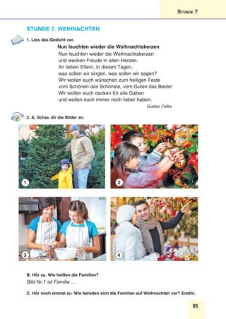95
Stunde 7
Stunde 7. Weihnachten
1. Lies das Gedicht vor.
Nun leuchten wieder die Weihnachtskerzen
Nun leuchten wieder die Weihnachtskerzen
und wecken Freude in allen Herzen.
Ihr lieben Eltern, in diesen Tagen,
was sollen wir singen, was sollen wir sagen?
Wir wollen euch wünschen zum heiligen Feste
vom Schönen das Schönste, vom Guten das Beste!
Wir wollen euch danken für alle Gaben
und wollen euch immer noch lieber haben.
Gustav Falke
2. A. Schau dir die Bilder an.
1
3
2
4
B. Hör zu. Wie heißen die Familien?
Bild Nr.1 ist Familie …
C. Hör noch einmal zu. Wie bereiten sich die Familien auf Weihnachten vor? Erzähl.
 
