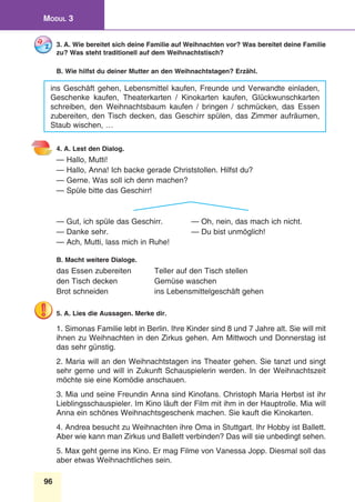 96
Modul 3
3. A. Wie bereitet sich deine Familie auf Weihnachten vor? Was bereitet deine Familie
zu? Was steht traditionell auf dem Weihnachtstisch?
B. Wie hilfst du deiner Mutter an den Weihnachtstagen? Erzähl.
ins Geschäft gehen, Lebensmittel kaufen, Freunde und Verwandte einladen,
Geschenke kaufen, Theaterkarten / Kinokarten kaufen, Glückwunschkarten
schreiben, den Weihnachtsbaum kaufen / bringen / schmücken, das Essen
zubereiten, den Tisch decken, das Geschirr spülen, das Zimmer aufräumen,
Staub wischen, …
4. A. Lest den Dialog.
— Hallo, Mutti!
— Hallo, Anna! Ich backe gerade Christstollen. Hilfst du?
— Gerne. Was soll ich denn machen?
— Spüle bitte das Geschirr!
— Gut, ich spüle das Geschirr.	 — Oh, nein, das mach ich nicht.
— Danke sehr.	 — Du bist unmöglich!
— Ach, Mutti, lass mich in Ruhe!
B. Macht weitere Dialoge.
das Essen zubereiten	 Teller auf den Tisch stellen
den Tisch decken 	 Gemüse waschen
Brot schneiden	 ins Lebensmittelgeschäft gehen
5. A. Lies die Aussagen. Merke dir.
1. Simonas Familie lebt in Berlin. Ihre Kinder sind 8 und 7 Jahre alt. Sie will mit
ihnen zu Weihnachten in den Zirkus gehen. Am Mittwoch und Donnerstag ist
das sehr günstig.
2. Maria will an den Weihnachtstagen ins Theater gehen. Sie tanzt und singt
sehr gerne und will in Zukunft Schauspielerin werden. In der Weihnachtszeit
möchte sie eine Komödie anschauen.
3. Mia und seine Freundin Anna sind Kinofans. Christoph Maria Herbst ist ihr
Lieblingsschauspieler. Im Kino läuft der Film mit ihm in der Hauptrolle. Mia will
Anna ein schönes Weihnachtsgeschenk machen. Sie kauft die Kinokarten.
4. Andrea besucht zu Weihnachten ihre Oma in Stuttgart. Ihr Hobby ist Ballett.
Aber wie kann man Zirkus und Ballett verbinden? Das will sie unbedingt sehen.
5. Max geht gerne ins Kino. Er mag Filme von Vanessa Jopp. Diesmal soll das
aber etwas Weihnachtliches sein.
 