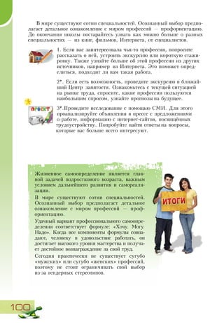 100
В мире существуют сотни специальностей. Осознанный выбор предпо-
лагает детальное ознакомление с миром профессий — профориентацию.
До окончания школы постарайтесь узнать как можно больше о разных
специальностях — из книг, фильмов, Интернета, от специалистов.
1.	Если вас заинтересовала чья-то профессия, попросите
рассказать о ней, устроить экскурсию или короткую стажи-
ровку. Также узнайте больше об этой профессии из других
источников, например из Интернета. Это поможет опред-
елиться, подходит ли вам такая работа.
2*. Если есть возможность, проведите экскурсию в ближай-
ший Центр занятости. Ознакомьтесь с текущей ситуацией
на рынке труда, спросите, какие профессии пользуются
наибольшим спросом, узнайте прогнозы на будущее.
3*.Проведите исследование с помощью СМИ. Для этого
проанализируйте объявления в прессе с предложениями
о работе, информацию с интернет-сайтов, посвящённых
трудоустройству. Попробуйте найти ответы на вопросы,
которые вас больше всего интересуют.
Жизненное самоопределение является глав-
ной задачей подросткового возраста, важным
условием дальнейшего развития и самореали-
зации.
В мире существуют сотни специальностей.
Осознанный выбор предполагает детальное
ознакомление с миром профессий — проф­
ориентацию.
Удачный вариант профессионального самоопре-
деления соответствует формуле: «Хочу. Могу.
Надо». Когда все компоненты формулы совпа-
дают, человеку в удовольствие работать, он
достигает высокого уровня мастерства и получа-
ет достойное вознаграждение за свой труд.
Сегодня практически не существует сугубо
«мужских» или сугубо «женских» профессий,
поэтому не стоит ограничивать свой выбор
из-за гендерных стереотипов.
 