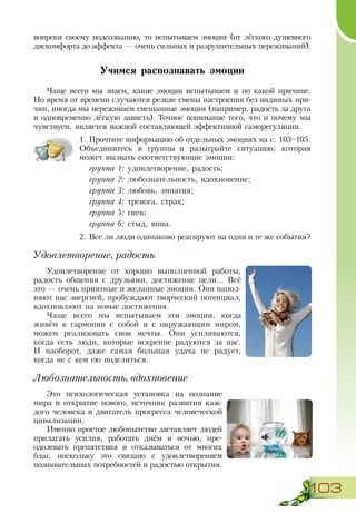 103
вопреки своему подсознанию, то испытываем эмоции (от лёгкого душевного
дискомфорта до аффекта — очень сильных и разрушительных переживаний).
Учимся распознавать эмоции
Чаще всего мы знаем, какие эмоции испытываем и по какой причине.
Но время от времени случаются резкие смены настроения без видимых при-
чин, иногда мы переживаем смешанные эмоции (например, радость за друга
и одновременно лёгкую зависть). Точное понимание того, что и почему мы
чувствуем, является важной составляющей эффективной саморегуляции.
1.	Прочтите информацию об отдельных эмоциях на с. 103–105.
Объединитесь в группы и разыграйте ситуацию, которая
может вызвать соответствующие эмоции:
группа 1: удовлетворение, радость;
группа 2: любознательность, вдохновение;
группа 3: любовь, эмпатия;
группа 4: тревога, страх;
группа 5: гнев;
группа 6: стыд, вина.
2.	Все ли люди одинаково реагируют на одни и те же события?
Удовлетворение, радость
Удовлетворение от хорошо выполненной работы,
радость общения с друзьями, достижение цели... Всё
это — очень приятные и желанные эмоции. Они напол­
няют нас энергией, пробуждают творческий потенциал,
вдохновляют на новые достижения.
Чаще всего мы испытываем эти эмоции, когда
живём в гармонии с собой и с окружающим миром,
можем реализовать свои мечты. Они усиливаются,
когда есть люди, которые искренне радуются за нас.
И  наоборот, даже самая большая удача не радует,
когда не с кем ею поделиться.
Любознательность, вдохновение
Это психологическая установка на познание
мира и открытие нового, источник развития каж-
дого человека и двигатель прогресса человеческой
цивилизации.
Именно простое любопытство заставляет людей
прилагать усилия, работать днём и ночью, пре-
одолевать препятствия и отказываться от многих
благ, поскольку это связано с удовлетворением
познавательных потребностей и радостью открытия.
 
