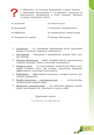 143
1. Объясните, что означают приведённые в рамке термины.
2. Прочитайте предложения 1–7 и проверьте, правильно ли
используются подчёркнутые в тексте термины. Запишите
в тетрадь правильные ответы.
1.	 Ассоциация — это уменьшение переживания путём мысленного
выхода в состояние стороннего наблюдателя.
2.	 Диссоциация — погружение в переживания, видение себя в цен-
тре событий.
3.	 Матрица Эйзенхауэра — приём, который помогает переосмыслить
сложную ситуацию, найти в ней новые возможности.
4.	 Синергия мозга — это использование возможностей обоих полу-
шарий головного мозга, при котором существенно возрастает
эффективность умственной деятельности.
5.	 Рефрейминг — эффективный инструмент, который помогает рас-
ставлять приоритеты.
6.	 Профессиональное самоопределение — составляющая
эмоциональной саморегуляции.
7.	 Жизненное самоопределение — это понимание природы эмоций,
умение распознавать их, способность владеть собой.
Правильные ответы:
а) ассоциация
б) диссоциация
в) рефрейминг
г) мнемонические приёмы
д) синергия мозга
е) жизненное самоопределение
ж) эмоциональная саморегуляция
з) матрица Эйзенхауэра
1б;2а;3в;4´;5є;6д;7е.
 