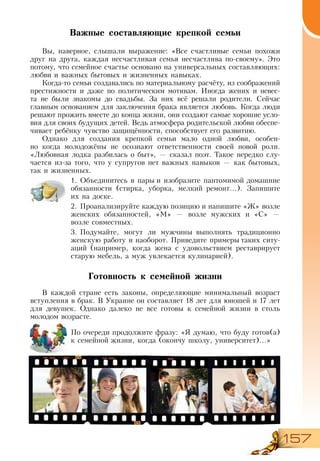 157
Важные составляющие крепкой семьи
Вы, наверное, слышали выражение: «Все счастливые семьи похожи
друг на друга, каждая несчастливая семья несчастлива по-своему». Это
потому, что семейное счастье основано на универсальных составляющих:
любви и важных бытовых и жизненных навыках.
Когда-то семьи создавались по материальному расчёту, из соображений
престижности и даже по политическим мотивам. Иногда жених и невес-
та не были знакомы до свадьбы. За них всё решали родители. Сейчас
главным основанием для заключения брака является любовь. Когда люди
решают прожить вместе до конца жизни, они создают самые хорошие усло-
вия для своих будущих детей. Ведь атмосфера родительской любви обеспе-
чивает ребёнку чувство защищённости, способствует его развитию.
Однако для создания крепкой семьи мало одной любви, особен-
но когда молодожёны не осознают ответственности своей новой роли.
«Любовная лодка разбилась о быт», — сказал поэт. Такое нередко слу-
чается из-за того, что у супругов нет важных навыков — как бытовых,
так и жизненных.
1.	Объединитесь в пары и изобразите пантомимой домашние
обязанности (стирка, уборка, мелкий ремонт...). Запишите
их на доске.
2.	Проанализируйте каждую позицию и напишите «Ж» возле
женских обязанностей, «М» — возле мужских и «С» —
возле совместных.
3.	Подумайте, могут ли мужчины выполнять традиционно
женскую работу и наоборот. Приведите примеры таких ситу-
аций (например, когда жена с удовольствием реставрирует
старую мебель, а муж увлекается кулинарией).
Готовность к семейной жизни
В каждой стране есть законы, определяющие минимальный возраст
вступления в брак. В Украине он составляет 18 лет для юношей и 17 лет
для девушек. Однако далеко не все готовы к семейной жизни в столь
молодом возрасте.
По очереди продолжите фразу: «Я думаю, что буду готов(а)
к семейной жизни, когда (окончу школу, университет)...»
 