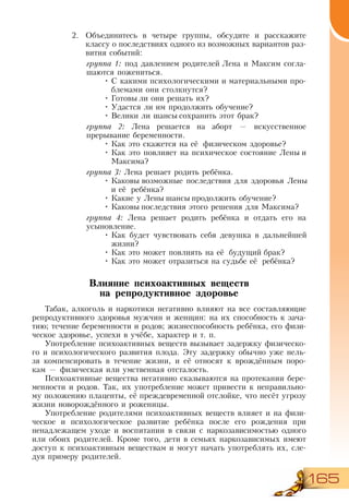 165
2.	 Объединитесь в четыре группы, обсудите и расскажите
классу о последствиях одного из возможных вариантов раз-
вития событий:
группа 1: под давлением родителей Лена и Максим согла-
шаются пожениться.
•	С какими психологическими и материальными про-
блемами они столкнутся?
•	Готовы ли они решать их?
•	Удастся ли им продолжить обучение?
•	Велики ли шансы сохранить этот брак?
группа 2: Лена решается на аборт — искусственное
прерывание беременности.
•	Как это скажется на её физическом здоровье?
•	Как это повлияет на психическое состояние Лены и
Максима?
группа 3: Лена решает родить ребёнка.
•	Каковы возможные последствия для здоровья Лены
и её ребёнка?
•	Какие у Лены шансы продолжить обучение?
•	Каковы последствия этого решения для Максима?
группа 4: Лена решает родить ребёнка и отдать его на
усыновление.
•	Как будет чувствовать себя девушка в дальнейшей
жизни?
•	Как это может повлиять на её будущий брак?
•	Как это может отразиться на судьбе её ребёнка?
Влияние психоактивных веществ
на репродуктивное здоровье
Табак, алкоголь и наркотики негативно влияют на все составляющие
репродуктивного здоровья мужчин и женщин: на их способность к зача-
тию; течение беременности и родов; жизнеспособность ребёнка, его физи-
ческое здоровье, успехи в учёбе, характер и т. п.
Употребление психоактивных веществ вызывает задержку физическо-
го и психологического развития плода. Эту задержку обычно уже нель-
зя компенсировать в течение жизни, и её относят к врождённым поро-
кам — физическая или умственная отсталость.
Психоактивные вещества негативно сказываются на протекании бере-
менности и родов. Так, их употребление может привести к неправильно-
му положению плаценты, её преждевременной отслойке, что несёт угрозу
жизни новорождённого и роженицы.
Употребление родителями психоактивных веществ влияет и на физи-
ческое и психологическое развитие ребёнка после его рождения при
ненадлежащем уходе и воспитании в связи с наркозависимостью одного
или обоих родителей. Кроме того, дети в семьях наркозависимых имеют
доступ к психоактивным веществам и могут начать употреблять их, сле-
дуя примеру родителей.
 