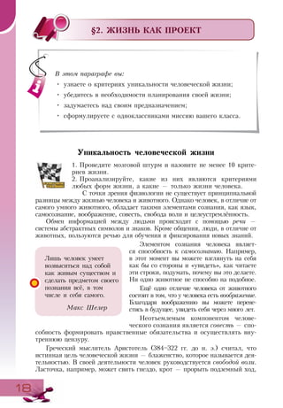 1818
§2. ЖИЗНЬ КАК ПРОЕКТ
Уникальность человеческой жизни
1.	Проведите мозговой штурм и назовите не менее 10 крите-
риев жизни.
2.	Проанализируйте, какие из них являются критериями
любых форм жизни, а какие — только жизни человека.
С точки зрения физиологии не существует принципиальной
разницы между жизнью человека и животного. Однако человек, в отличие от
самого умного животного, обладает такими элементами сознания, как язык,
самосознание, воображение, совесть, свобода воли и целеустремлённость.
Обмен информацией между людьми происходит с помощью речи —
системы абстрактных символов и знаков. Кроме общения, люди, в отличие от
животных, пользуются речью для обучения и фиксирования новых знаний.
Элементом сознания человека являет-
ся способность к самосознанию. Например,
в этот момент вы можете взглянуть на себя
как бы со стороны и «увидеть», как читаете
эти строки, подумать, почему вы это делаете.
Ни одно животное не способно на подобное.
Ещё одно отличие человека от животного
состоит в том, что у человека есть воображение.
Благодаря воображению вы можете перене-
стись в будущее, увидеть себя через много лет.
Неотъемлемым компонентом челове-
ческого сознания является совесть — спо-
собность формировать нравственные обязательства и осуществлять вну-
треннюю цензуру.
Греческий мыслитель Аристотель (384–322 гг. до н. э.) считал, что
истинная цель человеческой жизни — блаженство, которое называется дея-
тельностью. В своей деятельности человек руководствуется свободой воли.
Ласточка, например, может свить гнездо, крот — прорыть подземный ход,
В этом параграфе вы:
•	 узнаете о критериях уникальности человеческой жизни;
•	 убедитесь в необходимости планирования своей жизни;
•	 задумаетесь над своим предназначением;
•	 сформулируете с одноклассниками миссию вашего класса.
Лишь человек умеет
возвыситься над собой
как живым существом и
сделать предметом своего
познания всё, в том
числе и себя самого.
Макс Шелер
 