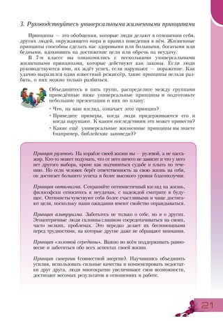 2121
3. Руководствуйтесь универсальнымижизненными принципами
Принципы — это обобщения, которые люди делают в отношении себя,
других людей, окружающего мира и правил поведения в нём. Жизненные
принципы способны сделать нас здоровыми или больными, богатыми или
бедными, вдохновить на достижение цели или обречь на неудачу.
В 7-м классе вы ознакомились с несколькими универсальными
жизненными принципами, которые действуют как законы. Если люди
руководствуются ими, их ждёт успех, если нарушают — поражение. Как
удачно выразился один известный режиссёр, такие принципы нельзя раз-
бить, о них можно только разбиться.
Объединитесь в пять групп, распределите между группами
приведённые ниже универсальные принципы и подготовьте
небольшие презентации о них по плану:
•	Что, на ваш взгляд, означает этот принцип?
•	Приведите примеры, когда люди придерживаются его и
когда нарушают. К каким последствиям это может привести?
•	Какие ещё универсальные жизненные принципы вы знаете
(например, библейские заповеди)?
Принцип рулевого. На корабле своей жизни вы— рулевой, а не пасса-
жир. Кто-то может подумать, что от него ничего не зависит и что у него
нет другого выбора, кроме как подчиниться судьбе и плыть по тече-
нию. Но если человек берёт ответственность за свою жизнь на себя,
он достигает большего успеха и более высокого уровня благополучия.
Принцип оптимизма. Сохраняйте оптимистичный взгляд на жизнь,
философски относитесь к неудачам, с надеждой смотрите в буду-
щее. Оптимистычувствуют себя более счастливыми и чаще достига-
ют цели, поскольку наши ожидания имеют свойство оправдываться.
Принцип альтруизма. Заботьтесь не только о себе, но и о других.
Эгоцентричные люди склонны слишком сосредотачиваться на своих,
часто мелких, проблемах. Это нередко делает их беспомощными
перед трудностями, на которые другие даже не обращают внимания.
Принцип «золотой середины». Важно во всём поддерживать равно-
весие и заботиться обо всех аспектах своей жизни.
Принцип синергии (совместной энергии). Научившись объединять
усилия, использовать сильные качества и компенсировать недостат-
ки друг друга, люди многократно увеличивают свои возможности,
достигают весомых результатов в отношениях и работе.
 