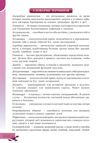 220220
СЛОВАРИК ТЕРМИНОВ
Анаэробные упражнения — это интенсивные движения, во время
которых мышцы вынуждены продуцировать энергию в условиях дефи-
цита кислорода (тренировки на силовых тренажёрах, футбол и др.).
Антитела — белковые соединения, которые синтезируются в организме
для блокировки болезнетворных инфекций и токсинов.
Ассертивность — способность вести себя достойно, с уважением к себе и
другим людям.
Ассоциация — психологический приём, погружённость в переживание,
видение себя в центре событий (см. также диссоциация).
Аэробные упражнения — ритмические движения умеренной интенсив-
ности, в которых задействованы большие группы мышц (бег трусцой,
ходьба, аэробика, танцы и пр.).
Гипотеза — научное предположение, объясняющее определённое явле-
ние. Должна быть доказана в процессе научного исследования, чтобы
стать научной теорией.
Диабет — нарушение обмена углеводов в организме, вызванное недо-
статком или пониженной функцией инсулина.
Дискриминация—нарушениеилилишениечеловекакаких-либоправпорасо-
вому, национальному, половому, религиозному или другому признаку.
Диссоциация — психологический приём, выход из переживания в состо-
яние наблюдателя (см. также ассоциация).
Дистресс — перенапряжение или истощение организма в результа-
те слишком сильного или накопленного стресса. Может вызвать
серьёзные заболевания.
Континуум — в переводе с латыни означает «непрерывный». В данном
случае — бесконечное количество состояний между абсолютным здо-
ровьем и болезнью.
Остеопороз — уменьшение плотности костной ткани вследствие потери
кальция.
Репродуктивное здоровье — способность мужчины или женщины
детородного возраста рожать здоровых детей.
Рефрейминг—психологическийприём,инструментэмоциональнойсамо-
регуляции, который даёт возможность переосмыслить сложную ситуа-
цию, увидеть в ней новые возможности.
Самоопределение — осознание жизненной миссии, а также целей и способов
их достижения в различных сферах жизни: семейной, социальной, личной,
 