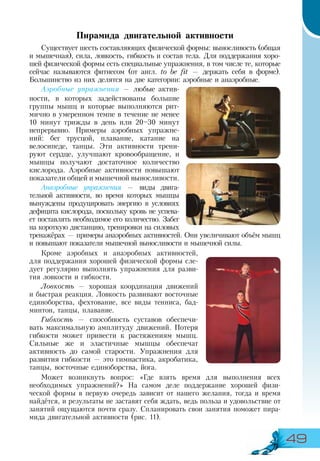 49
Пирамида двигательной активности
Существует шесть составляющих физической формы: выносливость (общая
и мышечная), сила, ловкость, гибкость и состав тела. Для поддержания хоро-
шей физической формы есть специальные упражнения, в том числе те, которые
сейчас называются фитнесом (от англ. to be fit — держать себя в форме).
Большинство из них делятся на две категории: аэробные и анаэробные.
Аэробные упражнения — любые актив-
ности, в которых задействованы большие
группы мышц и которые выполняются рит-
мично в умеренном темпе в течение не менее
10 минут трижды в день или 20–30 минут
непрерывно. Примеры аэробных упражне-
ний: бег трусцой, плавание, катание на
велосипеде, танцы. Эти активности трени-
руют сердце, улучшают кровообращение, и
мышцы получают достаточное количество
кислорода. Аэробные активности повышают
показатели общей и мышечной выносливости.
Анаэробные упражнения — виды двига-
тельной активности, во время которых мышцы
вынуждены продуцировать энергию в условиях
дефицита кислорода, поскольку кровь не успева-
ет поставлять необходимое его количество. Забег
на короткую дистанцию, тренировки на силовых
тренажёрах — примеры анаэробных активностей. Они увеличивают объём мышц
и повышают показатели мышечной выносливости и мышечной силы.
Кроме аэробных и анаэробных активностей,
для поддержания хорошей физической формы сле-
дует регулярно выполнять упражнения для разви-
тия ловкости и гибкости.
Ловкость — хорошая координация движений
и быстрая реакция. Ловкость развивают восточные
единоборства, фехтование, все виды тенниса, бад-
минтон, танцы, плавание.
Гибкость — способность суставов обеспечи-
вать максимальную амплитуду движений. Потеря
гибкости может привести к растяжениям мышц.
Сильные же и эластичные мышцы обеспечат
активность до самой старости. Упражнения для
развития гибкости — это гимнастика, акробатика,
танцы, восточные единоборства, йога.
Может возникнуть вопрос: «Где взять время для выполнения всех
необходимых упражнений?» На самом деле поддержание хорошей физи-
ческой формы в первую очередь зависит от нашего желания, тогда и время
найдётся, и результаты не заставят себя ждать, ведь польза и удовольствие от
занятий ощущаются почти сразу. Спланировать свои занятия поможет пира-
мида двигательной активности (рис. 11).
 