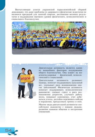 54
Двигательная активность является одним
из важнейших факторов поддержания
общего благополучия. Она влияет на все
аспекты здоровья — физический, психоло-
гический и социальный.
Двигательная активность развивает
мышцы, помогает поддерживать идеальный
вес, уменьшает риск возникновения мно-
гих заболеваний. Физическая активность
помогает поддерживать психологическое
равновесие: снижает стресс и риск воз-
никновения депрессии, улучшает работу
мозга, повышает самооценку, учит доби-
ваться успеха, достойно переживать победы
и поражения, преодолевать тревогу и гнев.
Многие виды двигательной активности спо-
собствуют знакомству с новыми людьми,
развитию навыков общения и построению
отношений.
Впечатляющие успехи украинской параолимпийской сборной
доказывают, что даже проблемы со здоровьем и физические недостатки не
являются преградой для занятий спортом, достижения весомых резуль-
татов и поддержания высокого уровня физического, психологического и
социального благополучия.
 
