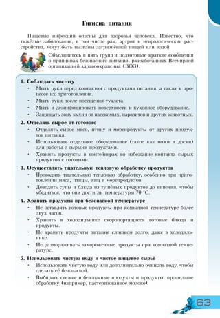 63
Гигиена питания
Пищевые инфекции опасны для здоровья человека. Известно, что
тяжёлые заболевания, в том числе рак, артрит и неврологические рас-
стройства, могут быть вызваны загрязнённой пищей или водой.
Объединитесь в пять групп и подготовьте краткие сообщения
о принципах безопасного питания, разработанных Всемирной
организацией здравоохранения (ВОЗ).
1. Соблюдать чистоту
•	 Мыть руки перед контактом с продуктами питания, а также в про-
цессе их приготовления.
•	 Мыть руки после посещения туалета.
•	 Мыть и дезинфицировать поверхности и кухонное оборудование.
•	 Защищать зону кухни от насекомых, паразитов и других животных.
2. Отделять сырое от готового
•	 Отделять сырое мясо, птицу и морепродукты от других продук-
тов питания.
•	 Использовать отдельное оборудование (такое как ножи и доски)
для работы с сырыми продуктами.
•	 Хранить продукты в контейнерах во избежание контакта сырых
продуктов с готовыми.
3. Осуществлять тщательную тепловую обработку продуктов
•	 Проводить тщательную тепловую обработку, особенно при приго-
товлении мяса, птицы, яиц и морепродуктов.
•	 Доводить супы и блюда из тушёных продуктов до кипения, чтобы
убедиться, что они достигли температуры 70 °С.
4. Хранить продукты при безопасной температуре
•	 Не оставлять готовые продукты при комнатной температуре более
двух часов.
•	 Хранить в холодильнике скоропортящиеся готовые блюда и
продукты.
•	 Не хранить продукты питания слишком долго, даже в холодиль-
нике.
•	 Не размораживать замороженные продукты при комнатной темпе-
ратуре.
5. Использовать чистую воду и чистое пищевое сырьё
•	 Использовать чистую воду или дополнительно очищать воду, чтобы
сделать её безопасной.
•	 Выбирать свежие и безопасные продукты и продукты, прошедшие
обработку (например, пастеризованное молоко).
 