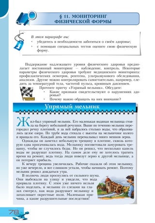 78
§ 11. МОНИТОРИНГ
ФИЗИЧЕСКОЙ ФОРМЫ
Поддержание надлежащего уровня физического здоровья предпо-
лагает постоянный мониторинг — наблюдение, контроль. Некоторые
параметры физического здоровья требуют медицинского мониторинга:
профилактических осмотров, рентгена, ультразвукового обследования,
анализов. Другие можно контролировать самостоятельно, например, сле-
дить за температурой тела, частотой пульса, кровяным давлением.
Прочтите притчу «Упрямый мельник». Обсудите:
•	 Какие признаки свидетельствуют о нарушениях здо-
ровья?
•	 Почему важно обращать на них внимание?
В этом параграфе вы:
•	 убедитесь в необходимости заботиться о своём здоровье;
•	 с помощью специальных тестов оцените свою физическую
форму.
Жил-был упрямый мельник. Его маленькая водяная мельница стоя-
ла на берегу небольшой речушки. Выше по течению мельник пере-
городил речку плотиной, и за ней набралось столько воды, что образова-
лось целое озеро. По трубе вода стекала с высоты на мельничное колесо
и вращала его. Каждый день мельник перемалывал много мешков зерна.
Однажды он заметил небольшую трещину в плотине, сквозь кото-
рую едва просачивалась вода. Мельнику посоветовали замуровать тре-
щину, чтобы не случилось беды. Но он решил, что несколько капель
воды не разрушат плотину. На самом деле ему не хотелось тратить
время на ремонт, ведь тогда люди повезут зерно к другой мельнице, а
он потеряет прибыль.
К вечеру трещина увеличилась. Рабочие сказали об этом мельнику,
но уже вечерело, и все слишком устали, чтобы начинать ремонт. Поэтому
мельник решил дождаться утра.
В полночь люди проснулись от сильного шума.
Они выбежали на улицу и увидели, что вода
прорвала плотину. С этим уже ничего нельзя
было поделать, и мельник со слезами на гла-
зах смотрел, как вода разрушает мельницу и
затапливает окрестные поля. Маленькая при-
чина, а какие разрушительные последствия!
Упрямый мельник
 