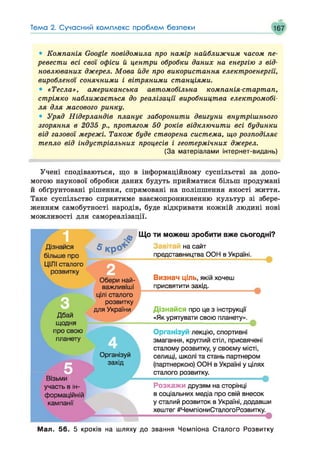 Тема 2. Сучасний комплекс проблем безпеки
• Компанія Google повідомила про намір найближчим часом пе­
ревести всі сваіі офіси й центри обробки даних на енергію з від­
новлюваних джерел. Мова йде про використання електроенергії,
виробленої сонячними і вітряними станціями.
• «Тесла», американська автомобільна компанія-стартап,
стрімко наближається до реалізації виробництва електромобі­
ля для масового ринку.
• Уряд Нідерландів планує заборонити двигуни внутрішнього
згоряння в 2035 р., протягом 50 років відключити всі будинки
від газової мережі. Також буде створена система, що розподіляє
тепло від індустріальних процесів і геотермічних джерел.
(За матеріалами інтернет-видань)
Учені сподіваються, що в інформаційному суспільстві за допо­
могою наукової обробки даних будуть прийматися більш продумані
й обґрунтовані рішення, спрямовані на поліпшення якості життя.
Таке суспільство сприятиме взаємопроникненню культур зі збере­
женням самобутності народів, буде відкривати кожній людині нові
можливості для самореалізації.
Візьми
участь в ін­
формаційній
кампанії
5 кро1
ф Що ти можеш зробити вже сьогодні?
на сайт
Обери най­
важливіші
цілі сталого
розвитку
для України
Організуй
захід
представництва ООН в Україні.
Визнач ціль, якій хочеш
присвятити захід.
Дізнайся про це з інструкції
«Як урятувати свою планету».
Організуі лекцію, спортивні
змагання, круглий стіл, присвячені
сталому розвитку, у своєму місті,
селищі, школі та стань партнером
(партнеркою) ООН в Україні у цілях
сталого розвитку.
Розкажи друзям на сторінці
в соціальних медіа про свій внесок
у сталий розвиток в Україні, додавши
хештег #ЧемпіониСталогоРозвитку.
Мал. 56. 5 кроків на шляху до звання Чемпіона Сталого Розвитку
 