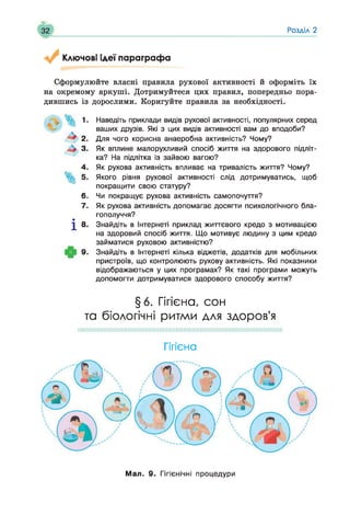 32 Розділ 2
Ключові ідеї параграфа
Сформулюйте власні правила рухової активності й оформіть їх
на окремому аркуші. Дотримуйтеся цих правил, попередньо пора­
дившись із дорослими. Коригуйте правила за необхідності.
^ 2 .
4 3.
4.
6.
7.
І 8 -
9-
Наведіть приклади видів рухової активності, популярних серед
ваших друзів. Які з цих видів активності вам до вподоби?
Для чого корисна анаеробна активність? Чому?
Як вплине малорухливий спосіб життя на здорового підліт­
ка? На підлітка із зайвою вагою?
Як рухова активність впливає на тривалість життя? Чому?
Якого рівня рухової активності слід дотримуватись, щоб
покращити свою статуру?
Чи покращує рухова активність самопочуття?
Як рухова активність допомагає досягти психологічного бла­
гополуччя?
Знайдіть в Інтернеті приклад життєвого кредо з мотивацією
на здоровий спосіб життя. Що мотивує людину з цим кредо
займатися руховою активністю?
Знайдіть в Інтернеті кілька віджетів, додатків для мобільних
пристроїв, що контролюють рухову активність. Які показники
відображаються у цих програмах? Як такі програми можуть
допомогти дотримуватися здорового способу життя?
§6. Гігієна, сон
та біологічні ритми для здоров’я
Гігієна
Мая. 9. Гігієнічні процедури
 