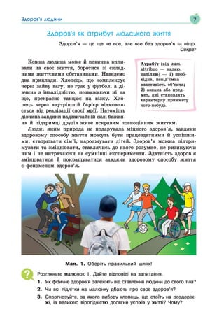 Здоров'я людини
1
Здоров'я як атрибут людського життя
Здоров’я — це ще не все, але все без здоров’я — ніщо.
Сократ
Кожна людина може й повинна впли­
вати на своє життя, боротися зі склад­
ними життєвими обставинами. Наведемо
два приклади. Хлопець, що комплексує
через зайву вагу, не грає у футбол, а ді­
вчина з інвалідністю, незважаючи ні на
що, прекрасно танцює на візку. Хло­
пець через внутрішній бар’єр відмовля­
ється від реалізації своєї мрії. Натомість
дівчина завдяки надзвичайній силі бажан­
ня й підтримці друзів живе яскравим повноцінним життям.
Люди, яким природа не подарувала міцного здоров’я, завдяки
здоровому способу життя можуть бути працездатними й успішни­
ми, створювати сім’ї, народжувати дітей. Здоров’я можна підтри­
мувати та зміцнювати, ставлячись до нього розумно, не ризикуючи
ним і не витрачаючи на сумнівні експерименти. Здатність здоров’я
змінюватися й покращуватися завдяки здоровому способу життя
є феноменом здоров’я.
Атрибут (від лат.
аііхіЬио — надаю,
наділяю) — 1) необ­
хідна, невід’ємна
властивість об’єкта;
2) ознака або пред­
мет, які становлять
характерну прикмету
чого-небудь.
Мал. 1. Оберіть правильний шлях!
Розгляньте малюнок 1. Дайте відповіді на запитання.
1. Як фізичне здоров’я залежить від ставлення людини до свого тіла?
2. Чи всі підлітки на малюнку дбають про своє здоров’я?
3. Спрогнозуйте, за якого вибору хлопець, що стоїть на роздоріж­
жі, із великою вірогідністю досягне успіхів у житті? Чому?
 