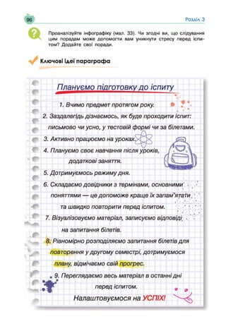 Розділ З
а Проаналізуйте інфографіку (мал. 33). Чи згодні ви, що слідування
цим порадам може допомогти вам уникнути стресу перед іспи­
том? Додайте свої поради.
Ключові ідеї параграфа
Плануємо підготовку до іспиту
 •
^_________ _
1. Вчимо предмет протягом року.
^р|  • * #'
2. Заздалегідь дізнаємось, я к буде проходити іспит:
письмово чи усно, у тестовій ф ормі чи за білетами.
3. Активно працюємо на уроках$<^>^
4. Плануємо своє навчання після уроків,
додаткові заняття.
5. Дотримуємось реж им у дня.
6. Складаємо довідники з термінами, основними'.
поняттями — це допом ож е краще їх запам’ятати;* ’
та ш видко повторити перед іспитом. .. ’  •; 
7. Візуалізовуємо матеріал, записуємо відповіді; .. V
на запитання білетів.
8. Рівномірно розподіляємо запитання білетів для
повторення у другому семестрі, дотримуємося
плану, відмічаємо свій прогрес.
• 9. Переглядаємо весь матеріал в останні д н і
Д Г перед іспитом. д 9
Налаштовуємося на УСПІХ!
 