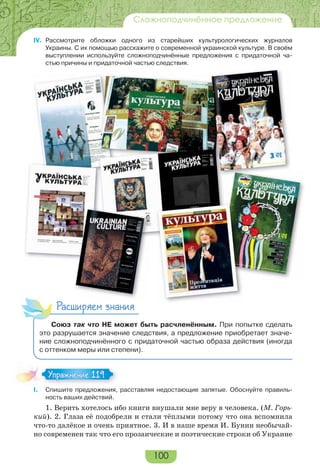 100
Сложноподчинённое предложение
IV. Рассмотрите обложки одного из старейших культурологических журналов
Украины. С их помощью расскажите о современной украинской культуре. В своём
выступлении используйте сложноподчинённые предложения с придаточной ча-
стью причины и придаточной частью следствия.
Расширяем знания
Союз так что НЕ может быть расчленённым. При попытке сделать
это разрушается значение следствия, а предложение приобретает значе-
ние сложноподчинённого с придаточной частью образа действия (иногда
с оттенком меры или степени).
I. Спишите предложения, расставляя недостающие запятые. Обоснуйте правиль-
ность ваших действий.
1. Верить хотелось ибо книги внушали мне веру в человека. (М. Горь-
кий). 2. Глаза её подобрели и стали тёплыми потому что она вспомнила
что-то далёкое и очень приятное. 3. И в наше время И. Бунин необычай-
но современен так что его прозаические и поэтические строки об Украине
Упражнение 119Упражнение 119
 