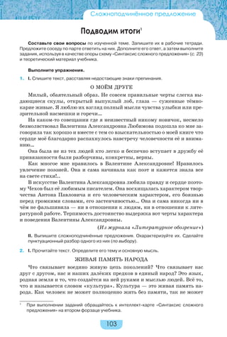 103
Подводим итоги1
Составьте свои вопросы по изученной теме. Запишите их в рабочие тетради.
Предложите соседу по парте ответить на них. Дополните его ответ, а затем выполните
задания, используя в качестве опоры схему «Синтаксис сложного предложения» (с. 23)
и теоретический материал учебника.
Выполните упражнения.
1. I. Спишите текст, расставляя недостающие знаки препинания.
О МОЁМ ДРУГЕ
Милый, обаятельный образ. Не совсем правильные черты слегка вы-
дающиеся скулы, открытый выпуклый лоб, глаза — суженные тёмно-
карие живые. Я люблю их взгляд полный мысли чувства улыбки или пре-
зрительной насмешки и горечи…
На каком-то совещании где я неизвестный никому новичок, несмело
безмолвствовал Валентина Александровна Любимова подошла ко мне за-
говорила так хорошо и вместе с тем со взыскательностью о моей книге что
сердце моё благодарно распахнулось навстречу человечности её и внима-
нию…
Она была не из тех людей кто легко и беспечно вступает в дружбу её
привязанности были разборчивы, конкретны, верны.
Как многое мне нравилось в Валентине Александровне! Нравилось
увлечение поэзией. Она и сама начинала как поэт и кажется знала все
на свете стихи!..
В искусстве Валентина Александровна любила правду и сердце поэто-
му Чехов был её любимым писателем. Она восхищалась характером твор-
чества Антона Павловича и его человеческим характером, его боязнью
перед громкими словами, его застенчивостью… Она и сама никогда ни в
чём не фальшивила — ни в отношении к людям, ни в отношении к лите-
ратурной работе. Терпимость достоинство выдержка вот черты характера
и поведения Валентины Александровны.
(Из журнала «Литературное обозрение»)
II. Выпишите сложноподчинённые предложения. Охарактеризуйте их. Сделайте
пунктуационный разбор одного из них (по выбору).
2. I. Прочитайте текст. Определите его тему и основную мысль.
ЖИВАЯ ПАМЯТЬ НАРОДА
Что связывает воедино живую цепь поколений? Что связывает нас
друг с другом, нас и наших далёких предков в единый народ? Это язык,
родная земля и то, что создаётся на ней руками и мыслью людей. Всё то,
что и называется словом «культура». Культура — это живая память на-
рода. Как человек не может полноценно жить без памяти, так не может
Сложноподчинённое предложение
1
При выполнении заданий обращайтесь к интеллект-карте «Синтаксис сложного
предложения» на втором форзаце учебника.
 