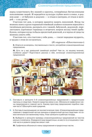104
народ существовать без знаний и красоты, сотворённых бесчисленными
поколениями людей. И передаётся культура глубже всего в семье, в род-
ном доме — от бабушек и дедушек — к отцам и матерям, от отцов и мате-
рей — к их детям.
Счастлив тот дом, в котором хранится память поколений. Когда ты
можешь взять в руки старинный семейный альбом в кожаном переплёте с
тиснённым рисунком, раскрыть его с мамой, бабушкой, дедушкой, пере-
листывать картонные страницы и встречать взором взгляд твоей праба-
бушки, которая когда-то была прелестной девочкой, и в чертах её лица ты
можешь узнать себя.
Счастлив тот, кто счастлив у себя дома, — гласит народная мудрость,
и трудно с этим не согласиться.
(Из журнала «Единственная»)
II. Ответьте на вопросы, поставленные в тексте, употребляя сложноподчинённые
предложения.
III. Есть ли у вас домашний семейный альбом? Чем он, по вашему мнению,
особенно дорог? Подготовьте рассказ о нём, используя сложноподчинённые
предложения.
3. Составьте и запишите 5–6 сложноподчинённых предложений с придаточными
причины и следствия. Укажите средства связи в них. Обозначьте графически чле-
ны предложения в главной части. Какому простому предложению подобна глав-
ная часть? Обоснуйте своё суждение.
4. I. Составьте высказывание на лингвистическую тему «Сложноподчинённые пред-
ложения с придаточной частью причины и придаточной частью следствия» по са-
мостоятельно составленному плану. План запишите в рабочую тетрадь.
II. Выберите и запишите примеры сложноподчинённых предложений из текстов
разных стилей речи. Определите вид придаточных, их место по отношению к глав-
ной части и укажите средства связи с ней.
III. Графически обозначьте члены предложения в придаточных частях.
Сложноподчинённое предложение
 