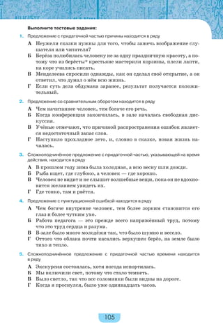 105
Выполните тестовые задания:
1. Предложение с придаточной частью причины находится в ряду
А Неужели сказки нужны для того, чтобы зажечь воображение слу-
шателя или читателя?
Б Берёза полюбилась человеку не за одну праздничную красоту, а по-
тому что из берёсты* крестьяне мастерили корзины, плели лапти,
на коре учились писать.
В Менделеева спросили однажды, как он сделал своё открытие, а он
ответил, что думал о нём всю жизнь.
Г Если суть дела обдумана заранее, результат получается положи-
тельный.
2. Предложение со сравнительным оборотом находится в ряду
А Чем начитаннее человек, тем богаче его речь.
Б Когда конференция закончилась, в зале началась свободная дис-
куссия.
В Учёные отмечают, что причиной распространения ошибок являет-
ся недостаточный запас слов.
Г Наступило прохладное лето, и, словно в сказке, новая жизнь на-
чалась.
3. Сложноподчинённое предложение с придаточной частью, указывающей на время
действия, находится в ряду
А В прошлом году зима была холодная, а всю весну шли дожди.
Б Рыба ищет, где глубоко, а человек — где хорошо.
В Человек не видит и не слышит волшебные вещи, пока он не вдохно-
вится желанием увидеть их.
Г Где тонко, там и рвётся.
4. Предложение с пунктуационной ошибкой находится в ряду
А Чем богаче внутренне человек, тем более зорким становится его
глаз и более чутким ухо.
Б Работа педагога — это прежде всего напряжённый труд, потому
что это труд сердца и разума.
В В зале было много молодёжи так, что было шумно и весело.
Г Оттого что облака почти касались верхушек берёз, на земле было
тихо и тепло.
5. Сложноподчинённое предложение с придаточной частью времени находится
в ряду
А Экскурсия состоялась, хотя погода испортилась.
Б Мы включили свет, потому что стало темнеть.
В Было светло, так что все соломинки были видны на дороге.
Г Когда я проснулся, было уже одиннадцать часов.
 