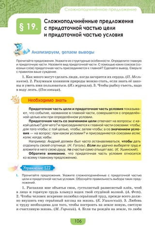 106
Сложноподчинённое предложение
Сложноподчинённые предложения
с придаточной частью цели
и придаточной частью условия
§ 19.
Àíàëèçèðóåì, äåëàåì âûâîäû
Прочитайте предложения. Укажите их структурные особенности. Определите главную
и придаточную части. Назовите вид придаточной части. С помощью каких союзов (со-
юзных слов) придаточная часть присоединяется к главной? Сделайте вывод. Сверьте
с правилом ваше суждение.
1. Как много могут сделать люди, когда загорятся их сердца. (П. Мель-
ников). 2. Разумным хозяином природы можно стать, если знать её зако-
ны и уметь ими пользоваться. (Из журнала). 3. Чтобы рыбку съесть, надо
в воду лезть. (Пословица).
Придаточная часть цели и придаточная часть условия показыва-
ют, что событие, названное в главной части, совершается с определён-
ной целью или при определённом условии.
Придаточная часть со значением цели отвечает на вопросы: с ка-
кой целью? для чего? и присоединяется к главной части союзами: чтобы;
для того чтобы; с той целью, чтобы; затем чтобы; а со значением усло-
вия — на вопрос: при каком условии? и присоединяется союзами если;
коли; когда; кабы.
Например: Андрий должен был часто останавливаться, чтобы дать
отдохнуть своей спутнице. (Н. Гоголь). Если вы удачно выберете труд и
вложите в него свою душу, то счастье само отыщет вас. (К. Ушинский).
Обратите внимание, что придаточная часть условия относится
ко всему главному предложению.
I. Прочитайте предложения. Укажите сложноподчинённые с придаточной частью
цели и придаточной частью условия. Обоснуйте правильность выбора таких пред-
ложений.
1. Распахни мне объятья свои, густолистый развесистый клён, чтоб
в лицо и горячую грудь хлынул вздох твой студёной волной. (А. Фет).
2. Чтобы человек искренне полюбил серьёзный труд, прежде всего долж-
но внушить ему серьёзный взгляд на жизнь. (К. Ушинский). 3. Любовь
к труду необходима для того, чтобы построить на земле новую, светлую
и счастливую жизнь. (М. Горький). 4. Если ты рождён на земле, то люби
Íåîáõîäèìî çíàòü
Упражнение 122Упражнение 122
 