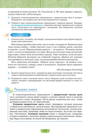 107
и украшай её своею жизнью. (Р. Гамзатов). 5. Не ищи правды в других,
когда в тебе её нет. (Пословицы).
II. Выпишите сложноподчинённые предложения с придаточными цели и условия.
Определите, как придаточные части присоединяются к главным.
III. Поберите свои сложноподчинённые предложения, подобные данным. Проведи-
те лингвистический эксперимент: поменяйте местами придаточные и главные
части. Сопоставьте эти предложения с исходными. Как изменилось значение
составленных вами предложений?
I. Спишите текст, вставляя, где следует, пропущенные буквы и расставляя недоста-
ющие знаки препинания.
Настоящая дружба очень пом..гает и в горе, и в радости. В радости ведь
тоже нужна помощ.. чтобы ощутить счаст..е до глубины души, ощутить
и поделит..ся им. Неразделённая радость — не радость. Человека портит
счаст..е если он переживает его один. Когда же наступит пора несчастий,
пора утрат, опять-таки нельзя быть одному. Горе человеку, если он один.
Поэтому берегите молодость до глубокой старости. Цените всё хорошее
что приобрели в молодые годы, не растрачивайте богатств молодости.
Есть известная поговорка: «Береги честь смолоду». В памяти оста-
ются все поступки, соверш..нные в молодости. Хорошие будут радовать
дурные — не давать спать!
(По Дмитрию Лихачёву)
II. Укажите придаточные части, определите виды смысловых отношений. Составьте
схемы сложноподчинённых предложений с придаточными цели и условия.
III. Определите тему и основную мысль текста. Выразите своё согласие или несо-
гласие с автором, утверждающим, что настоящая дружба помогает и в горе, и в
радости.
Расширяем знания
В сложноподчинённом предложении с придаточной частью цели
часть составного союза может входить в состав главной части в качестве
указательного слова. Например: Почти месяц потратили для того, чтобы
выследить рыжего кота. (К. Паустовский).
Условная придаточная часть может передавать условия реальные
и нереальные (возможные, желательные). При выражении нереального ус-
ловия в придаточном предложении используется частица бы, иногда уста-
ревший союз кабы. Например: Кабы на горох не мороз, так он бы тын пере-
рос. (Пословица). Условное значение имеет и придаточное, сказуемое
которого выражено глаголом в форме повелительного наклонения. Напри-
мер: Будь у него время, он изучал бы биофизику. (Д. Гранин).
Упражнение 123Упражнение 123
 