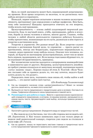 109
Цель по своей значимости может быть неравноценной затрачиваемо-
му времени. Если время потратить по мелочам, то не достигнешь чего-
нибудь весомого и серьёзного.
Пожалуй, первое серьёзное испытание в жизни человека целеустрем-
лённость претерпевает при определении и выборе профессии. Кем быть,
чему себя посвятить? Каждому приходится отвечать на эти вопросы,
чтобы искать своё призвание.
Целеустремлённость — основа любой плодотворной творческой дея-
тельности, будь то научный поиск, учёба, преподавание, работа в искус-
стве, борьба за жизнь человека и многое, многое другое. Главное, чтобы
человек в любой области деятельности стремился добиться большего,
чтобы препятствия, возникающие на его пути, разжигали в нём страсть и
упорство в достижении цели.
Упорство и упрямство. Это разные вещи? Да. Если упорство служит
методом в достижении благой цели, то упрямство — просто рычаг со-
противления, иногда оно безрассудно, поразительно нерационально и,
главное, редко приносит кому-нибудь пользу. Опаснее того человека, ко-
торый, не будучи по-настоящему целеустремлённым, хочет тем не менее
быть первым, выдающимся, нет. Если жажда тщеславия обуревает его, то
он подчиняет ей нравственность, принципы.
Все человеческие качества находятся в непрерывном взаимодействии
и зависимости одно от другого. Например, целеустремлённость неизбеж-
но требует умения отказаться от минутных желаний, подчинения нашего
«хочу» нашему «надо». Хорошо сказал об этом Л. Толстой: «Если Чело-
век поставит себе за правило делать то, что ему хочется, недолго будет
хотеть делать то, что делает».
Определить свою цель, подчинить свою жизнь ей, чтобы найти в ней
радость, — это значит найти своё счастье.
(По Владимиру Галяновскому)
II. Как вы понимаете значение слова «целеустремлённость»? Может ли человек
достичь своей мечты, не имея этого качества?
III. Выпишите из текста предложения с придаточными цели и условия. Составьте их
схемы. Графически обозначьте члены предложения в главной части.
IV. Рекомендуется для работы в парах. Вместе с одноклассником (одноклассни-
цей) определите предложение, в котором, по вашему мнению, раскрывается ос-
новная мысль текста. Аргументируйте свой выбор, используя правила речевого
поведения.
I. Прочитайте данные предложения. Определите виды их придаточных частей.
1. Мы сидели на углу бастиона, так что в обе стороны могли видеть всё.
(М. Лермонтов). 2. Как только занималась заря и как только двери за-
водили свой разноголосый концерт, старички уже сидели за столиком и
пили кофе. (Н. Гоголь).
II. Как вы думаете, можно ли переставить местами главные и придаточные части
в этих предложениях? Докажите правильность своего суждения.
Упражнение 126Упражнение 126
 