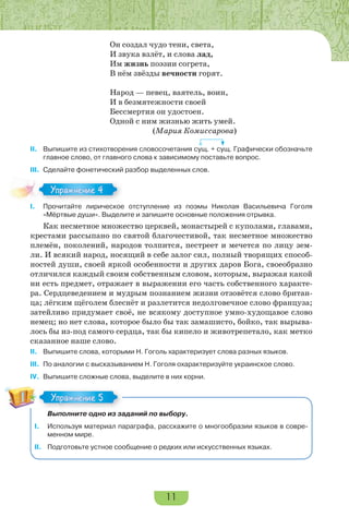 11
Он создал чудо тени, света,
И звука взлёт, и слова лад,
Им жизнь поэзии согрета,
В нём звёзды вечности горят.
Народ — певец, ваятель, воин,
И в безмятежности своей
Бессмертия он удостоен.
Одной с ним жизнью жить умей.
(Мария Комиссарова)
II. Выпишите из стихотворения словосочетания сущ. + сущ. Графически обозначьте
главное слово, от главного слова к зависимому поставьте вопрос.
III. Сделайте фонетический разбор выделенных слов.
I. Прочитайте лирическое отступление из поэмы Николая Васильевича Гоголя
«Мёртвые души». Выделите и запишите основные положения отрывка.
Как несметное множество церквей, монастырей с куполами, главами,
крестами рассыпано по святой благочестивой, так несметное множество
племён, поколений, народов толпится, пестреет и мечется по лицу зем-
ли. И всякий народ, носящий в себе залог сил, полный творящих способ-
ностей души, своей яркой особенности и других даров Бога, своеобразно
отличился каждый своим собственным словом, которым, выражая какой
ни есть предмет, отражает в выражении его часть собственного характе-
ра. Сердцеведением и мудрым познанием жизни отзовётся слово британ-
ца; лёгким щёголем блеснёт и разлетится недолговечное слово француза;
затейливо придумает своё, не всякому доступное умно-худощавое слово
немец; но нет слова, которое было бы так замашисто, бойко, так вырыва-
лось бы из-под самого сердца, так бы кипело и животрепетало, как метко
сказанное наше слово.
II. Выпишите слова, которыми Н. Гоголь характеризует слова разных языков.
III. По аналогии с высказыванием Н. Гоголя охарактеризуйте украинское слово.
IV. Выпишите сложные слова, выделите в них корни.
Выполните одно из заданий по выбору.
I. Используя материал параграфа, расскажите о многообразии языков в совре-
менном мире.
II. Подготовьте устное сообщение о редких или искусственных языках.
Упражнение 4Упражнение 4
Упражнение 5Упражнение 5
 