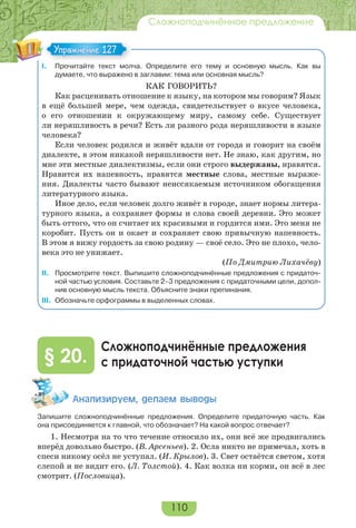 110
Сложноподчинённое предложение
I. Прочитайте текст молча. Определите его тему и основную мысль. Как вы
думаете, что выражено в заглавии: тема или основная мысль?
КАК ГОВОРИТЬ?
Как расценивать отношение к языку, на котором мы говорим? Язык
в ещё большей мере, чем одежда, свидетельствует о вкусе человека,
о его отношении к окружающему миру, самому себе. Существует
ли неряшливость в речи? Есть ли разного рода неряшливости в языке
человека?
Если человек родился и живёт вдали от города и говорит на своём
диалекте, в этом никакой неряшливости нет. Не знаю, как другим, но
мне эти местные диалектизмы, если они строго выдержаны, нравятся.
Нравится их напевность, нравятся местные слова, местные выраже-
ния. Диалекты часто бывают неиссякаемым источником обогащения
литературного языка.
Иное дело, если человек долго живёт в городе, знает нормы литера-
турного языка, а сохраняет формы и слова своей деревни. Это может
быть оттого, что он считает их красивыми и гордится ими. Это меня не
коробит. Пусть он и окает и сохраняет свою привычную напевность.
В этом я вижу гордость за свою родину — своё село. Это не плохо, чело-
века это не унижает.
(По Дмитрию Лихачёву)
II. Просмотрите текст. Выпишите сложноподчинённые предложения с придаточ-
ной частью условия. Составьте 2–3 предложения с придаточными цели, допол-
нив основную мысль текста. Объясните знаки препинания.
III. Обозначьте орфограммы в выделенных словах.
Сложноподчинённые предложения
с придаточной частью уступки§ 20.
Àíàëèçèðóåì, äåëàåì âûâîäû
Запишите сложноподчинённые предложения. Определите придаточную часть. Как
она присоединяется к главной, что обозначает? На какой вопрос отвечает?
1. Несмотря на то что течение относило их, они всё же продвигались
вперёд довольно быстро. (В. Арсеньев). 2. Осла никто не примечал, хоть в
спеси никому осёл не уступал. (И. Крылов). 3. Свет остаётся светом, хотя
слепой и не видит его. (Л. Толстой). 4. Как волка ни корми, он всё в лес
смотрит. (Пословица).
Упражнение 127Упражнение 127
 