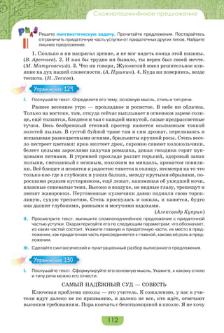 112
Сложноподчинённое предложение
Решите лингвистическую задачу. Прочитайте предложения. Постарайтесь
отграничить придаточную часть уступки от придаточных других типов. Найдите
лишнее предложение.
1. Сколько я ни напрягал зрение, я не мог видеть конца этой низины.
(В. Арсеньев). 2. И как бы трудно ни бывало, ты верен был своей мечте.
(М. Матусовский). 3. Что ни говори, Жуковский имел решительное вли-
яние на дух нашей словесности. (А. Пушкин). 4. Куда ни повернись, везде
теснота. (Н. Лесков).
I. Послушайте текст. Определите его тему, основную мысль, стиль и тип речи.
Раннее весеннее утро — прохладное и росистое. В небе ни облачка.
Только на востоке, там, откуда сейчас выплывает в огненном зареве солн-
це, ещё толпятся, бледнея и тая с каждой минутой, сизые предрассветные
тучки. Весь безбрежный степной простор кажется осыпанным тонкой
золотой пылью. В густой буйной траве там и сям дрожат, переливаясь и
вспыхивая разноцветными огнями, брильянты крупной росы. Степь весе-
ло пестреет цветами: ярко желтеет дрок, скромно синеют колокольчики,
белеет целыми зарослями пахучая ромашка, дикая гвоздика горит пун-
цовыми пятнами. В утренней прохладе разлит горький, здоровый запах
полыни, смешанный с нежным, похожим на миндаль, ароматом повили-
ки. Всё блещет и нежится и радостно тянется к солнцу, несмотря на то что
только кое-где в глубоких и узких балках, между крутыми обрывами, по-
росшими редким кустарником, ещё лежат, напоминая об ушедшей ночи,
влажные синеватые тени. Высоко в воздухе, не видные глазу, трепещут и
звенят жаворонки. Неугомонные кузнечики давно подняли свою тороп-
ливую, сухую трескотню. Степь проснулась и ожила, и кажется, будто
она дышит глубокими, ровными и могучими вздохами.
(Александр Куприн)
II. Просмотрите текст, выпишите сложноподчинённое предложение с придаточной
частью уступки. Охарактеризуйте его по следующим параметрам: что обозначает,
из каких частей состоит. Укажите главную и придаточную части, их место в пред-
ложении, как придаточная часть присоединяется к главной, какова её роль в пред-
ложении.
III. Сделайте синтаксический и пунктуационный разбор выписанного предложения.
I. Послушайте текст. Сформулируйте его основную мысль. Укажите, к какому стилю
и типу речи можно его отнести.
САМЫЙ НАДЁЖНЫЙ СУД — СОВЕСТЬ
Ключевая проблема школы — это учитель. К сожалению, у нас в учи-
теля идут далеко не по призванию, и далеко не все, кто идёт, отвечают
высоким требованиям. Пора кончать с безотцовщиной в школе. Я не хочу
Упражнение 129Упражнение 129
Упражнение 130Упражнение 130
 