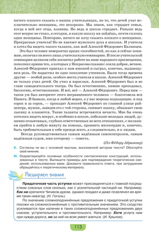 113
ничего плохого сказать о наших учительницах, но то, что детей учат ис-
ключительно женщины, это нехорошо. Мы знаем, как страдает семья,
когда в ней нет отца, хозяина. Но ведь и школа страдает. Раньше ведь
этот вопрос не стоял, а сегодня, в какую школу ни зайдёшь, почти сплошь
одни женщины. Повторяю, ничего не хочу сказать плохого о женщинах.
Прекрасные учителя! Но не хватает мужского духа в школах. И учителя
я хотел бы видеть такого таланта, как мой Алексей Фёдорович Калинцев.
Это был человек невероятно ярких способностей, но как я сейчас пони-
маю,окончилонвсеголишьучительскуюсеминарию.Ипослеучительской
семинарии целиком себя посвятил работе на ниве народного просвещения,
пополнил армию тех, о которых у Некрасова сказано: сеяли доброе, вечное.
Алексей Фёдорович приехал к нам юношей и сыграл, конечно, выдающу-
юся роль. Он вырастил не одно поколение учеников. Были тогда времена
другие — особой роли, особого места учителя в школе. Алексей Фёдорович
не только учил детей. Он учил и взрослых. Алексей Фёдорович был и во
главе самодеятельного театра. Он был естественник, химию преподавал,
биологию, естествознание. И всё, всё — Алексей Фёдорович. Перед ним —
таков уж был авторитет этого несравненного человека — благоговела вся
Пинега. И бывало, когда в любой мороз, а у нас морозы подходящие, и под
сорок и за сорок, — проходит Алексей Фёдорович по главной улице рай-
центра, мужик, завидев его с той стороны, снимает шапку, обнажает свою
лысину и кланяется. Такие таланты встречаются нечасто. Мне бы очень
хотелось видеть вокруг, и особенно в школе, побольше молодых людей, ду-
шевно отзывчивых, глубоко ответственных во всех отношениях, с желани-
ем прийти в любую минуту на помощь, проявить милосердие и, конечно,
быть требовательным к себе прежде всего, а следовательно, и к людям.
Всегда руководствоваться самым надёжным самоконтролем, самым
надёжным судом, имя которому — совесть.
(По Фёдору Абрамову)
II. Согласны ли вы с основной мыслью, высказанной автором текста? Обоснуйте
своё мнение.
III. Охарактеризуйте основные особенности синтаксических конструкций, исполь-
зованных в тексте. Выпишите примеры для подтверждения теоретических све-
дений, использованных вами. Докажите правильность ответа, при затруднении
обращайтесь к теоретическому материалу.
Расширяем знания
Придаточная часть уступки может присоединяться к главной посред-
ством союзных слов сколько, как с усилительной частицей ни. Например:
Как ни крепился Чичиков духом, однако похудел и даже позеленел во вре-
мя таких невзгод. (Н. Гоголь).
По значению сложноподчинённые предложения с придаточной уступки
похожи на сложносочинённые с противительным значением. Это сходство
усиливается при наличии в таких сложноподчинённых предложениях двух
союзов: уступительного и противительного. Например: Хотя услуга нам
при нужде дорога, но за неё не всяк умеет взяться. (И. Крылов).
 