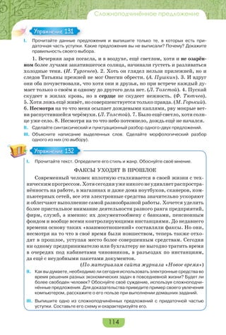 114
Сложноподчинённое предложение
I. Прочитайте данные предложения и выпишите только те, в которых есть при-
даточная часть уступки. Какие предложения вы не выписали? Почему? Докажите
правильность своего выбора.
1. Вечерняя заря погасла, и в воздухе, ещё светлом, хотя и не озарён-
ном более лучами закатившегося солнца, начинали густеть и разливаться
холодные тени. (И. Тургенев). 2. Хоть он глядел нельзя прилежней, но и
следов Татьяны прежней не мог Онегин обрести. (А. Пушкин). 3. И вдруг
они оба почувствовали, что хотя они и друзья, но при встрече каждый ду-
мает только о своём и одному до другого дела нет. (Л. Толстой). 4. Пускай
скудеет в жилах кровь, но в сердце не скудеет нежность. (Ф. Тютчев).
5. Хотя ложь ещё живёт, но совершенствуется только правда. (М. Горький).
6. Несмотря на то что меня осыпает дождевыми каплями, рву мокрые вет-
ви распустившейся черёмухи. (Л. Толстой). 7. Было ещё светло, хотя солн-
це уже село. 8. Несмотря на то что небо потемнело, дождь ещё не начался.
II. Сделайте синтаксический и пунктуационный разбор одного-двух предложений.
III. Объясните написание выделенных слов. Сделайте морфологический разбор
одного из них (по выбору).
I. Прочитайте текст. Определите его стиль и жанр. Обоснуйте своё мнение.
ФАКСЫ УХОДЯТ В ПРОШЛОЕ
Современный человек вплотную сталкивается в своей жизни с тех-
ническимпрогрессом.Хотясегодняуженикогонеудивляетраспростра-
нённость на работе, в магазинах и даже дома ноутбуков, сканеров, ком-
пьютерных сетей, все эти электронные средства значительно ускоряют
и облегчают выполнение самой разнообразной работы. Хочется уделить
более пристальное внимание деятельности разного ранга предприятий,
фирм, служб, а именно: их документообмену с банками, пенсионным
фондом и вообще всеми контролирующими инстанциями. До недавнего
времени основу таких «взаимоотношений» составляли факсы. Но они,
несмотря на то что в своё время были новшеством, теперь также отхо-
дят в прошлое, уступая место более совершенным средствам. Сегодня
ни одному предпринимателю или бухгалтеру не выгодно тратить время
в очередях под кабинетами чиновников, в разъездах по инстанциям,
да ещё с неудобными пакетами документов.
(По материалам сайта журнала «Новое время»)
II. Как вы думаете, необходимо ли сегодня использовать электронные средства во
время решения разных экономических задач в повседневной жизни? Будет ли
более свободен человек? Обоснуйте своё суждение, используя сложноподчи-
нённые предложения. Для доказательства приведите пример своего увлечения
компьютером, расскажите о его пользе при выполнении домашних заданий.
III. Выпишите одно из сложноподчинённых предложений с придаточной частью
уступки. Составьте его схему и охарактеризуйте его.
I Про ай е а е ре
Упражнение 131Упражнение 131
Упражнение 132Упражнение 132
 