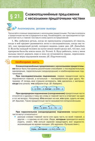 115
Сложноподчинённые предложения
с несколькими придаточными частями§ 21.
Àíàëèçèðóåì, äåëàåì âûâîäû
Прочитайте сложные предложения с несколькими придаточными. Поставьте вопросы
к придаточным частям и определите их вид. Понаблюдайте, как присоединяется при-
даточная часть к главной. Составьте схему одного из предложений.
1. Мы любуемся речью, когда не принуждены угадывать её смысла,
когда в ней предмет развивается легко и последовательно, когда она те-
чёт, как прозрачный ручей, которого видишь самое дно. (И. Давыдов).
2. Если бы каждый человек на куске земли своей сделал всё, что мог, как
прекрасна была бы земля наша. (А. Чехов). 3. Буду работать, пока у меня
пальцы смогут держать перо и пока не остановится сердце, переполнен-
ное свыше меры ощущением жизни. (К. Паустовский).
Сложноподчинённые предложения с несколькими придаточны-
ми могут быть построены различными способами: с последовательным,
однородным, параллельным (неоднородным) и комбинированным под-
чинением.
При последовательном подчинении: первая придаточная часть
подчиняется главной, а остальные — последовательно друг другу. На-
пример: И теперь мне страшно вспомнить, что сделалось с матерью,
когда она узнала, что забрали отца. (В. Каверин).
[…], (что …), (когда …), (что …).
При однородном подчинении (соподчинении) придаточные части
относятся к одному и тому же слову в главной части и отвечают на один
и тот же вопрос. Например: Кто виноват из них, кто прав, судить не нам.
(И. Крылов). Такие придаточные части называются соподчинёнными.
(Кто …), (кто …), [… гл. …].
При параллельном (неоднородном) подчинении придаточные
части могут относитьcя к:
 разным словам главной части или одна часть ко всей главной, а
другая — к одному из её слов: Люди, которым приходится много
ездить, знают, что нельзя заранее предугадать все трудности,
возникающие во время поездки. (Из журнала «Путешествия»).
[сущ., (которым …), гл.], (что …).
Íåîáõîäèìî çíàòü
 