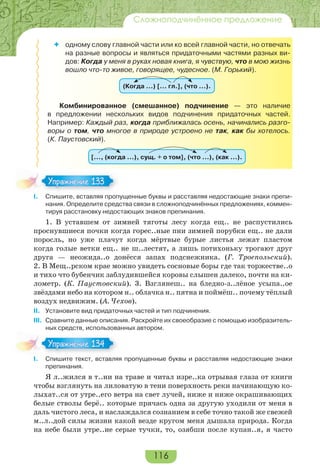 116
Сложноподчинённое предложение
 одному слову главной части или ко всей главной части, но отвечать
на разные вопросы и являться придаточными частями разных ви-
дов: Когда у меня в руках новая книга, я чувствую, что в мою жизнь
вошло что-то живое, говорящее, чудесное. (М. Горький).
(Когда …) [… гл.], (что …).
Комбинированное (смешанное) подчинение — это наличие
в предложении нескольких видов подчинения придаточных частей.
Например: Каждый раз, когда приближалась осень, начинались разго-
воры о том, что многое в природе устроено не так, как бы хотелось.
(К. Паустовский).
[…, (когда …), сущ. + о том], (что …), (как …).
I. Спишите, вставляя пропущенные буквы и расставляя недостающие знаки препи-
нания. Определите средства связи в сложноподчинённых предложениях, коммен-
тируя расстановку недостающих знаков препинания.
1. В уставшем от зимней тяготы лесу когда ещ.. не распустились
проснувшиеся почки когда горес..ные пни зимней порубки ещ.. не дали
поросль, но уже плачут когда мёртвые бурые листья лежат пластом
когда голые ветки ещ.. не ш..лестят, а лишь потихоньку трогают друг
друга — неожида..о донёсся запах подснежника. (Г. Троепольский).
2. В Мещ..рском крае можно увидеть сосновые боры где так торжестве..о
и тихо что бубенчик заблудившейся коровы слышен далеко, почти на ки-
лометр. (К. Паустовский). 3. Взглянеш.. на бледно-з..лёное усыпа..ое
звёздами небо на котором н.. облачка н.. пятна и поймёш.. почему тёплый
воздух недвижим. (А. Чехов).
II. Установите вид придаточных частей и тип подчинения.
III. Сравните данные описания. Раскройте их своеобразие с помощью изобразитель-
ных средств, использованных автором.
I. Спишите текст, вставляя пропущенные буквы и расставляя недостающие знаки
препинания.
Я л..жился в т..ни на траве и читал изре..ка отрывая глаза от книги
чтобы взглянуть на лиловатую в тени поверхность реки начинающую ко-
лыхат..ся от утре..его ветра на свет лучей, ниже и ниже окрашивающих
белые стволы берё.. которые прячась одна за другую уходили от меня в
даль чистого леса, и наслаждался сознанием в себе точно такой же свежей
м..л..дой силы жизни какой везде кругом меня дышала природа. Когда
на небе были утре..ие серые тучки, то, озябши после купан..я, я часто
Упражнение 133Упражнение 133
Упражнение 134Упражнение 134
 