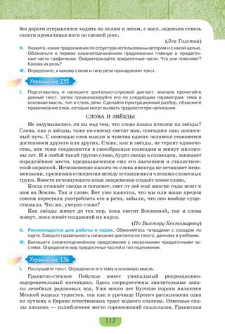 117
без дороги отправлялся ходить по полям и лесам, с насл..жденьем сквозь
сапоги промачивая ноги по свежей росе.
(Лев Толстой)
II. Укажите, какие предложения по структуре использованы автором и с какой целью.
Обозначьте в первом сложноподчинённом предложении главную и придаточ-
ные части графически. Охарактеризуйте придаточные части. Что они поясняют?
Какова их роль?
III. Определите, к какому стилю и типу речи принадлежит текст.
I. Подготовьтесь и напишите зрительно-слуховой диктант: вначале прочитайте
данный текст, затем проанализируйте его по следующим параметрам: тема и
основная мысль, тип и стиль речи. Сделайте пунктуационный разбор, объясните
правописание слов, которые могут вызвать трудности при написании.
СЛОВА И ЗВЁЗДЫ
Не задумывались ли вы над тем, что слова языка похожи на звёзды?
Слова, как и звёзды, тоже по-своему светят нам, освещают наш жизнен-
ный путь. С помощью слов мысли и чувства одного человека становятся
достоянием другого или других. Слова, как и звёзды, не терпят одиноче-
ства, они тоже соединяются в своеобразные созвездия и живут миллио-
ны лет. И в любой такой группе слово, будто звезда в созвездии, занимает
определённое место, предназначенное ему его значением и стилистиче-
ской окраской. Исчезновение какого-то слова никогда не оставляет неиз-
менными, прежними отношения между оставшимися членами словесных
групп. Вместо исчезнувшего язык непременно создаёт новое слово.
Когда отживёт звезда и погаснет, свет от неё ещё многие годы мчит к
нам на Землю. Так и слово. Вот уже кажется, что мы или наши предки
совсем перестали употреблять его в речи, забыли, что оно вообще суще-
ствовало. Что же, умерло слово?
Как звёзды живут до тех пор, пока светят Вселенной, так и слова
живут, пока живёт создавший их народ.
(По Виктору Костомарову)
II. Рекомендуется для работы в парах. Обменяйтесь тетрадями с соседом по
парте. Сверьте правильность написания диктанта по тексту, данному в учебнике.
III. Выпишите сложноподчинённое предложение с несколькими придаточными ча-
стями. Определите вид придаточных частей и тип подчинения.
I. Послушайте текст. Определите его тему и основную мысль.
Гранитно-степное Побужье имеет уникальный рекреационно-
оздоровительный потенциал. Здесь сосредоточены значительные запа-
сы лечебных радоновых вод. Уже много лет Бугские пороги являются
Меккой водных туристов, так как в урочище Протич расположена одна
из лучших в Европе естественных трасс водного слалома. Отвесные ска-
лы каньона — излюбленное место соревнований скалолазов. Гранитная
Упражнение 135Упражнение 135
I Пос ай е е с О ре
Упражнение 136Упражнение 136
 